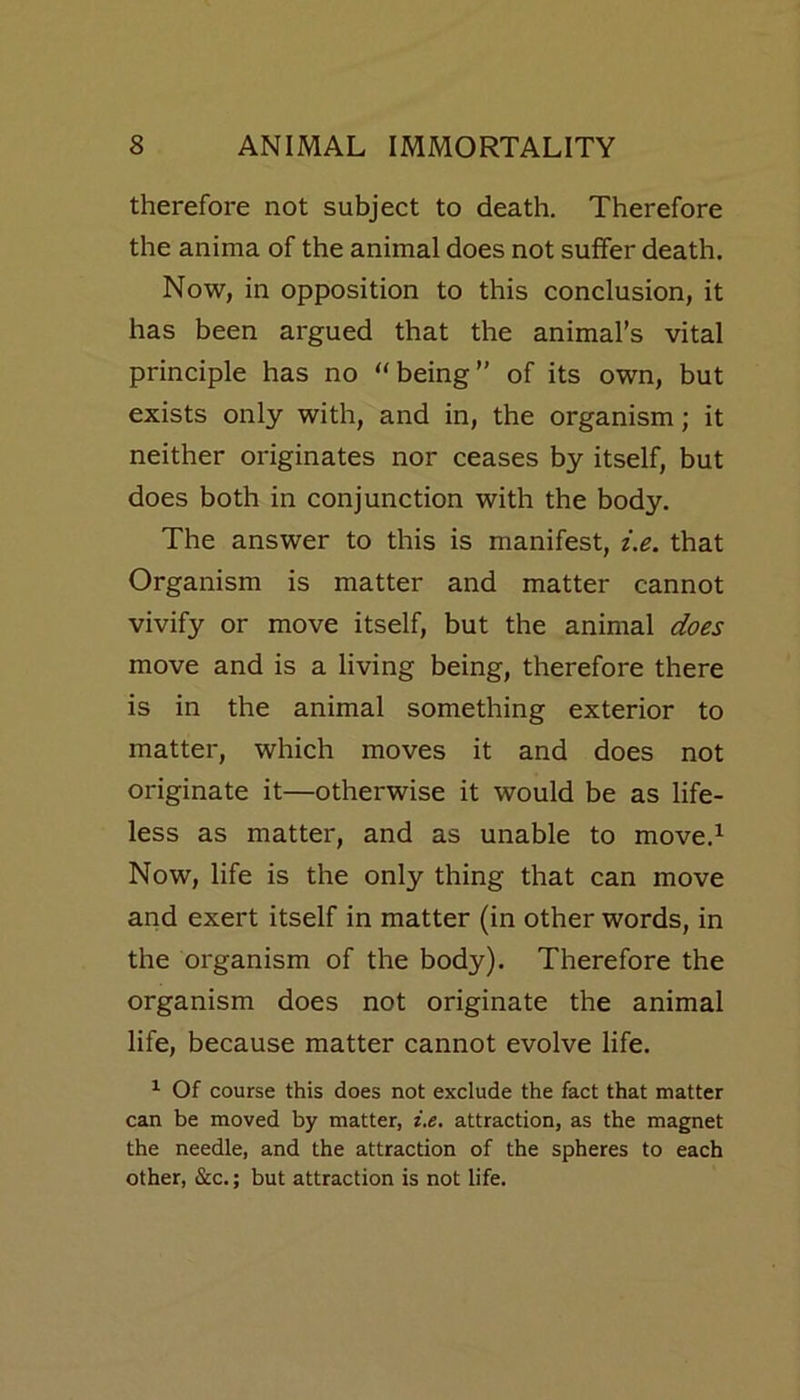 therefore not subject to death. Therefore the anima of the animal does not suffer death. Now, in opposition to this conclusion, it has been argued that the animal’s vital principle has no “being” of its own, but exists only with, and in, the organism; it neither originates nor ceases by itself, but does both in conjunction with the body. The answer to this is manifest, i.e. that Organism is matter and matter cannot vivify or move itself, but the animal does move and is a living being, therefore there is in the animal something exterior to matter, which moves it and does not originate it—otherwise it would be as life- less as matter, and as unable to move.1 Now, life is the only thing that can move and exert itself in matter (in other words, in the organism of the body). Therefore the organism does not originate the animal life, because matter cannot evolve life. 1 Of course this does not exclude the fact that matter can be moved by matter, i.e. attraction, as the magnet the needle, and the attraction of the spheres to each other, &c.; but attraction is not life.