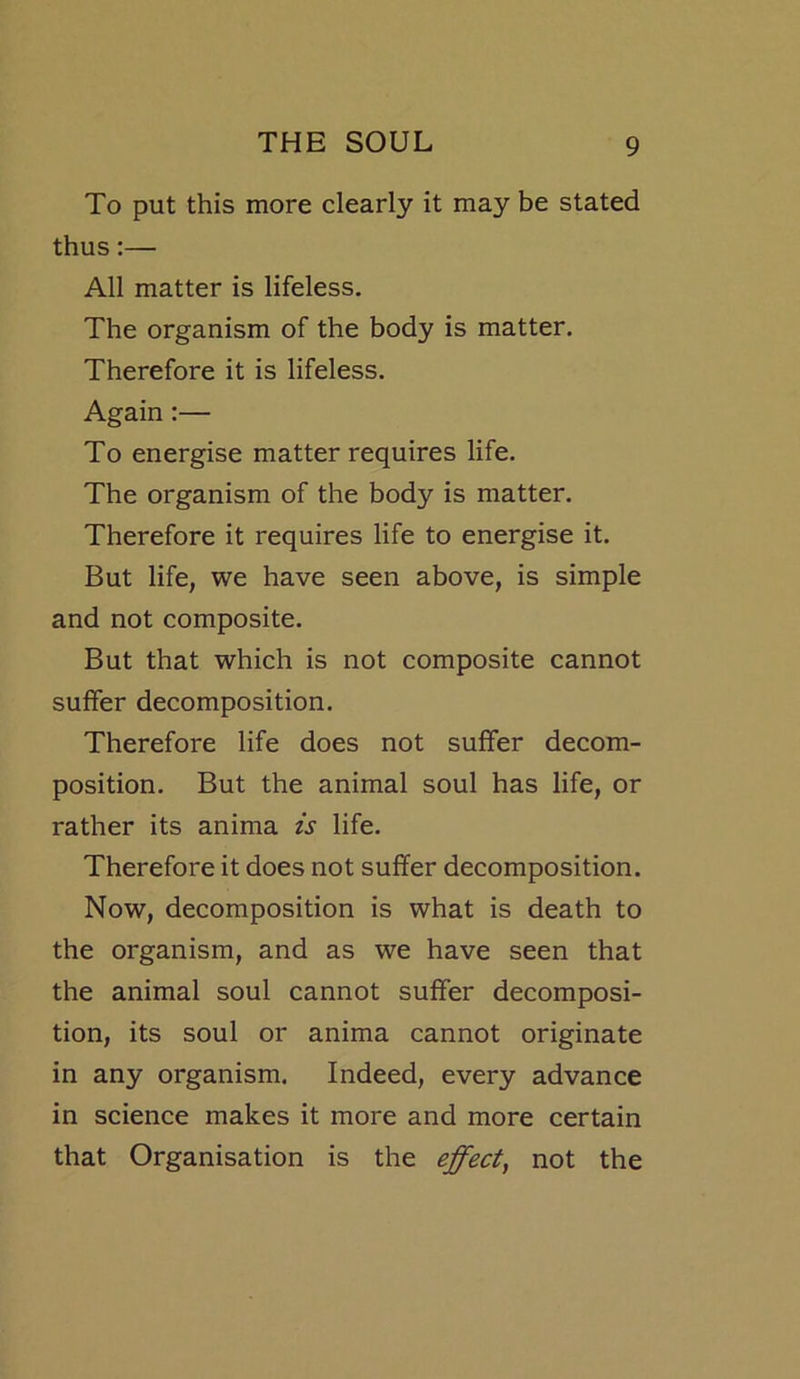To put this more clearly it may be stated thus:— All matter is lifeless. The organism of the body is matter. Therefore it is lifeless. Again :— To energise matter requires life. The organism of the body is matter. Therefore it requires life to energise it. But life, we have seen above, is simple and not composite. But that which is not composite cannot suffer decomposition. Therefore life does not suffer decom- position. But the animal soul has life, or rather its anima is life. Therefore it does not suffer decomposition. Now, decomposition is what is death to the organism, and as we have seen that the animal soul cannot suffer decomposi- tion, its soul or anima cannot originate in any organism. Indeed, every advance in science makes it more and more certain that Organisation is the effect, not the