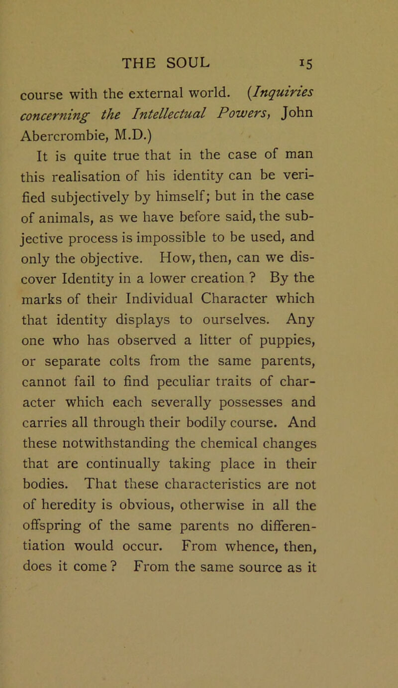 course with the external world. {Inquiries concerning the Intellectual Powers, John Abercrombie, M.D.) It is quite true that in the case of man this realisation of his identity can be veri- fied subjectively by himself; but in the case of animals, as we have before said, the sub- jective process is impossible to be used, and only the objective. How, then, can we dis- cover Identity in a lower creation ? By the marks of their Individual Character which that identity displays to ourselves. Any one who has observed a litter of puppies, or separate colts from the same parents, cannot fail to find peculiar traits of char- acter which each severally possesses and carries all through their bodily course. And these notwithstanding the chemical changes that are continually taking place in their bodies. That these characteristics are not of heredity is obvious, otherwise in all the offspring of the same parents no differen- tiation would occur. From whence, then, does it come? From the same source as it