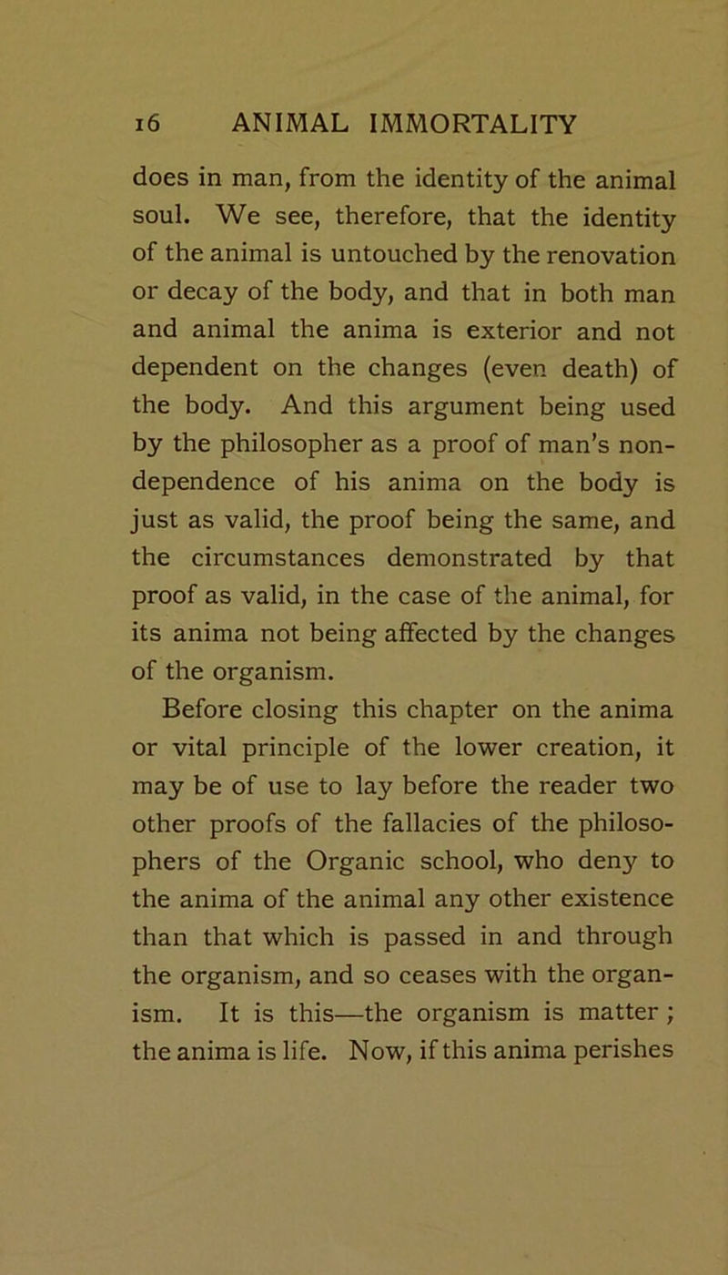 does in man, from the identity of the animal soul. We see, therefore, that the identity of the animal is untouched by the renovation or decay of the body, and that in both man and animal the anima is exterior and not dependent on the changes (even death) of the body. And this argument being used by the philosopher as a proof of man’s non- dependence of his anima on the body is just as valid, the proof being the same, and the circumstances demonstrated by that proof as valid, in the case of the animal, for its anima not being affected by the changes of the organism. Before closing this chapter on the anima or vital principle of the lower creation, it may be of use to lay before the reader two other proofs of the fallacies of the philoso- phers of the Organic school, who deny to the anima of the animal any other existence than that which is passed in and through the organism, and so ceases with the organ- ism. It is this—the organism is matter ; the anima is life. Now, if this anima perishes
