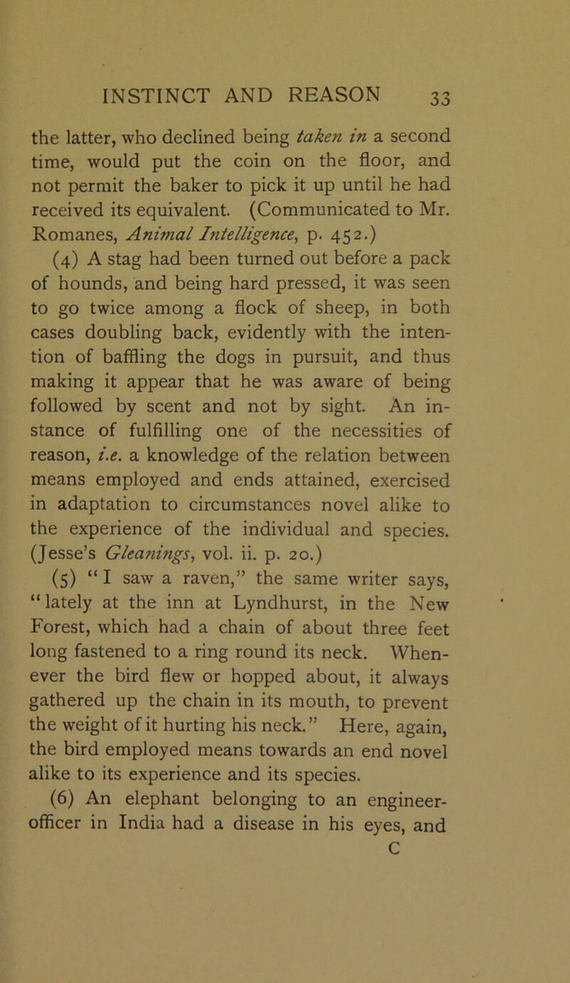 the latter, who declined being taken in a second time, would put the coin on the floor, and not permit the baker to pick it up until he had received its equivalent. (Communicated to Mr. Romanes, Animal Intelligence, p. 452.) (4) A stag had been turned out before a pack of hounds, and being hard pressed, it was seen to go twice among a flock of sheep, in both cases doubling back, evidently with the inten- tion of baffling the dogs in pursuit, and thus making it appear that he was aware of being followed by scent and not by sight. An in- stance of fulfilling one of the necessities of reason, i.e. a knowledge of the relation between means employed and ends attained, exercised in adaptation to circumstances novel alike to the experience of the individual and species. (Jesse’s Gleanings., vol. ii. p. 20.) (5) “ I saw a raven,” the same writer says, “lately at the inn at Lyndhurst, in the New Forest, which had a chain of about three feet long fastened to a ring round its neck. When- ever the bird flew or hopped about, it always gathered up the chain in its mouth, to prevent the weight of it hurting his neck.” Here, again, the bird employed means towards an end novel alike to its experience and its species. (6) An elephant belonging to an engineer- officer in India had a disease in his eyes, and C