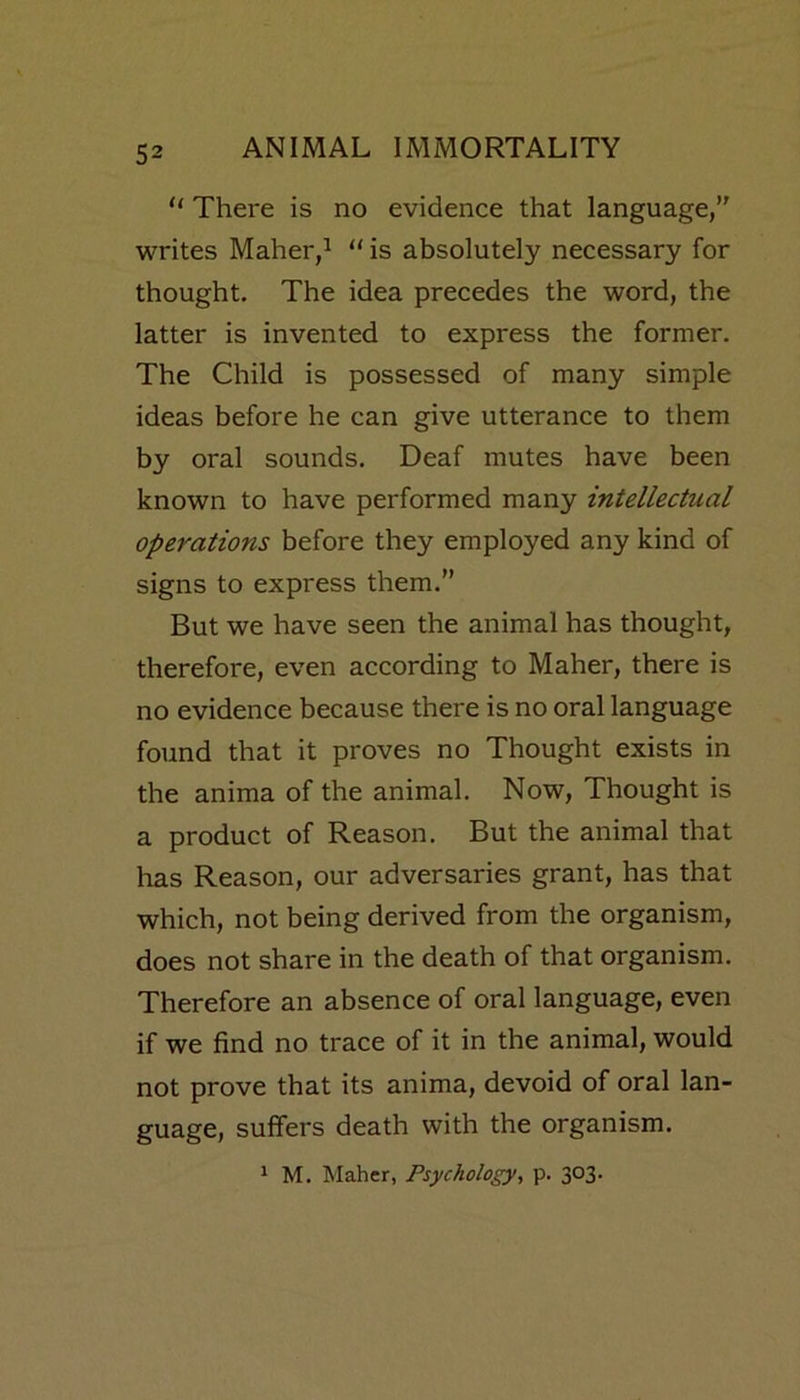 “ There is no evidence that language,” writes Maher,1 “ is absolutely necessary for thought. The idea precedes the word, the latter is invented to express the former. The Child is possessed of many simple ideas before he can give utterance to them by oral sounds. Deaf mutes have been known to have performed many intellectual operations before they employed any kind of signs to express them.” But we have seen the animal has thought, therefore, even according to Maher, there is no evidence because there is no oral language found that it proves no Thought exists in the anima of the animal. Now, Thought is a product of Reason. But the animal that has Reason, our adversaries grant, has that which, not being derived from the organism, does not share in the death of that organism. Therefore an absence of oral language, even if we find no trace of it in the animal, would not prove that its anima, devoid of oral lan- guage, suffers death with the organism. 1 M. Maher, Psychology, p. 303.