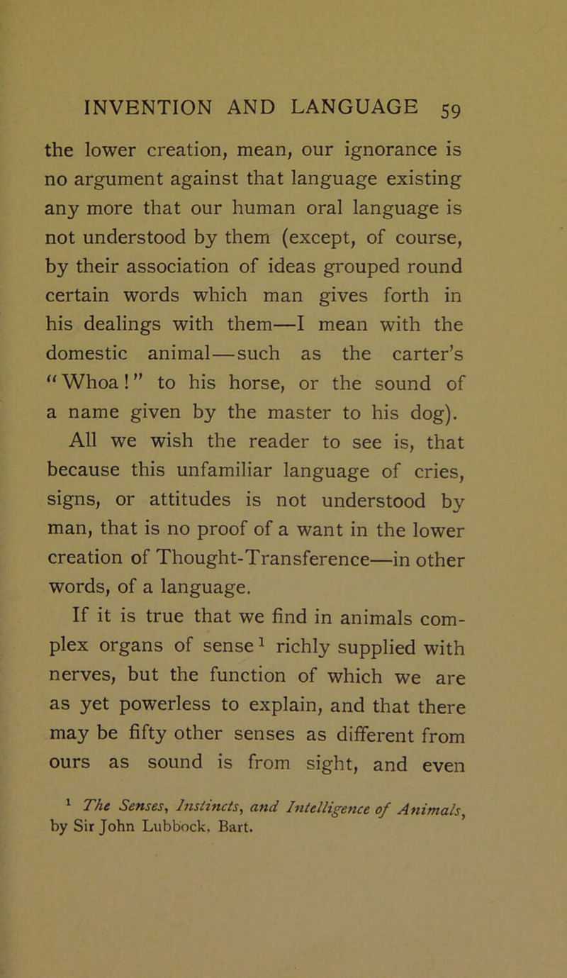 the lower creation, mean, our ignorance is no argument against that language existing any more that our human oral language is not understood by them (except, of course, by their association of ideas grouped round certain words which man gives forth in his dealings with them—I mean with the domestic animal—such as the carter’s “ Whoa! ” to his horse, or the sound of a name given by the master to his dog). All we wish the reader to see is, that because this unfamiliar language of cries, signs, or attitudes is not understood by man, that is no proof of a want in the lower creation of Thought-Transference—in other words, of a language. If it is true that we find in animals com- plex organs of sense 1 richly supplied with nerves, but the function of which we are as yet powerless to explain, and that there may be fifty other senses as different from ours as sound is from sight, and even 1 The Senses, Instincts, and Intelligence of Animals, by Sir John Lubbock, Bart.