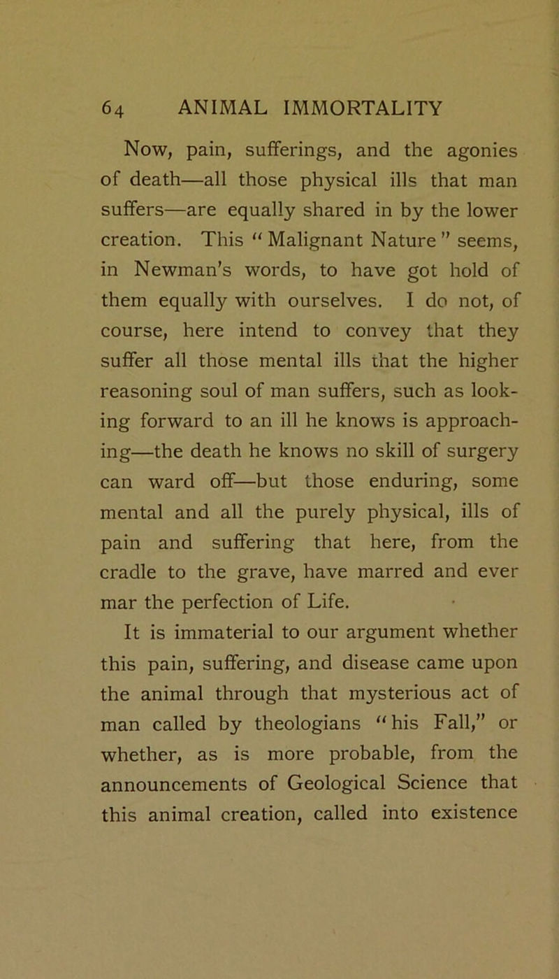 Now, pain, sufferings, and the agonies of death—all those physical ills that man suffers—are equally shared in by the lower creation. This “Malignant Nature” seems, in Newman’s words, to have got hold of them equally with ourselves. I do not, of course, here intend to convey that they suffer all those mental ills that the higher reasoning soul of man suffers, such as look- ing forward to an ill he knows is approach- ing—the death he knows no skill of surgery can ward off—but those enduring, some mental and all the purely physical, ills of pain and suffering that here, from the cradle to the grave, have marred and ever mar the perfection of Life. It is immaterial to our argument whether this pain, suffering, and disease came upon the animal through that mysterious act of man called by theologians “his Fall,” or whether, as is more probable, from the announcements of Geological Science that this animal creation, called into existence