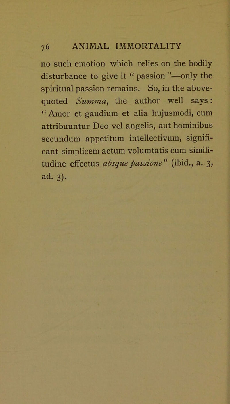 no such emotion which relies on the bodily disturbance to give it “ passion —only the spiritual passion remains. So, in the above- quoted Summa, the author well says: “ Amor et gaudium et alia hujusmodi, cum attribuuntur Deo vel angelis, aut hominibus secundum appetitum intellectivum, signifi- cant simplicem actum volumtatis cum simili- tudine effectus absquepassione (ibid., a. 3, ad. 3).