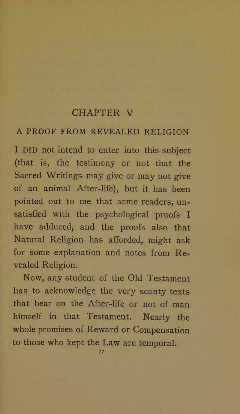 CHAPTER V A PROOF FROM REVEALED RELIGION I DID not intend to enter into this subject (that is, the testimony or not that the Sacred Writings may give or may not give of an animal After-life), but it has been pointed out to me that some readers, un- satisfied with the psychological proofs I have adduced, and the proofs also that Natural Religion has afforded, might ask for some explanation and notes from Re- vealed Religion. Now, any student of the Old Testament has to acknowledge the very scanty texts that bear on the After-life or not of man himself in that Testament. Nearly the whole promises of Reward or Compensation to those who kept the Law are temporal.
