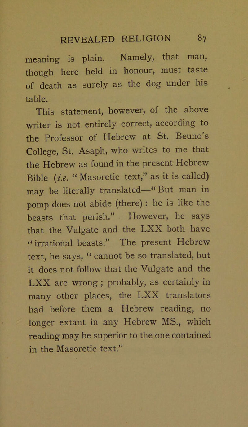meaning is plain. Namely, that man, though here held in honour, must taste of death as surely as the dog under his table. This statement, however, of the above writer is not entirely correct, according to the Professor of Hebrew at St. Beuno s College, St. Asaph, who writes to me that the Hebrew as found in the present Hebrew Bible {i.e. “ Masoretic text,” as it is called) may be literally translated—“ But man in pomp does not abide (there) : he is like the beasts that perish.” However, he says that the Vulgate and the LXX both have “ irrational beasts.” The present Hebrew text, he says, “ cannot be so translated, but it does not follow that the Vulgate and the LXX are wrong ; probably, as certainly in many other places, the LXX translators had before them a Hebrew reading, no longer extant in any Hebrew MS., which reading may be superior to the one contained in the Masoretic text.”