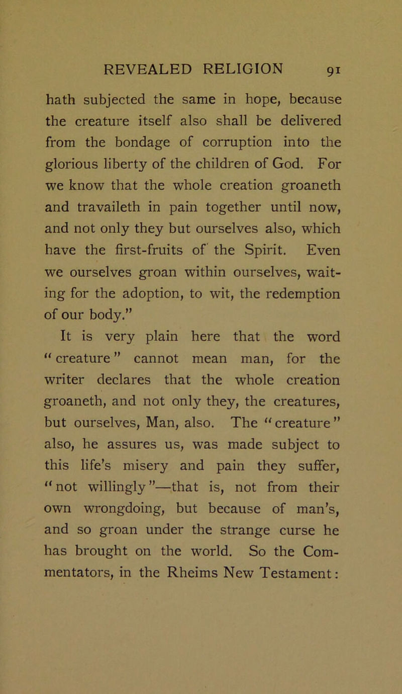 hath subjected the same in hope, because the creature itself also shall be delivered from the bondage of corruption into the glorious liberty of the children of God. For we know that the whole creation groaneth and travaileth in pain together until now, and not only they but ourselves also, which have the first-fruits of the Spirit. Even we ourselves groan within ourselves, wait- ing for the adoption, to wit, the redemption of our body.” It is very plain here that the word “ creature ” cannot mean man, for the writer declares that the whole creation groaneth, and not only they, the creatures, but ourselves, Man, also. The creature” also, he assures us, was made subject to this life’s misery and pain they suffer, “ not willingly ”—that is, not from their own wrongdoing, but because of man’s, and so groan under the strange curse he has brought on the world. So the Com- mentators, in the Rheims New Testament: