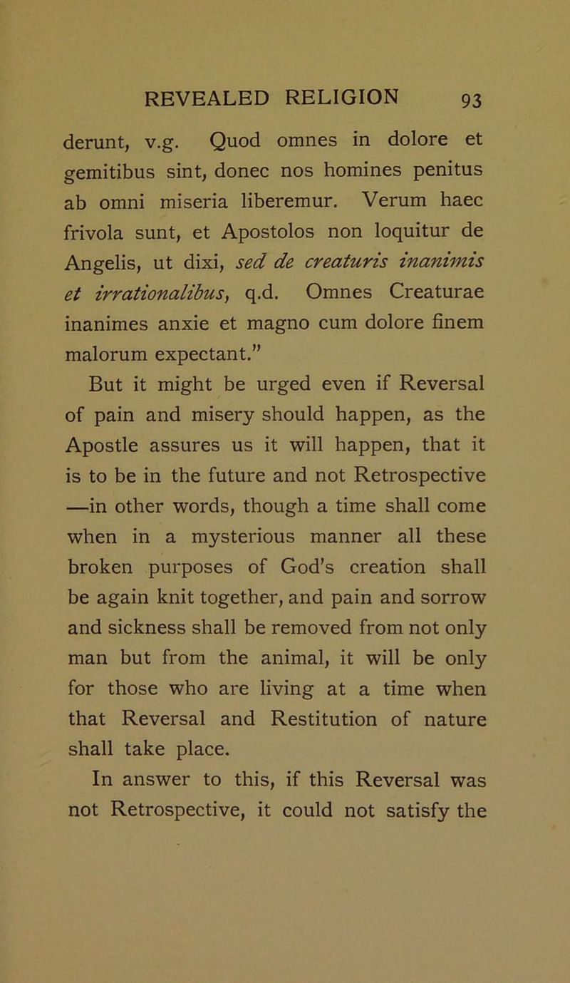 derunt, v.g. Quod omnes in dolore et gemitibus sint, donee nos homines penitus ab omni miseria liberemur. Verum haec frivola sunt, et Apostolos non loquitur de Angelis, ut dixi, sed de creaturis inanimis et irrationalibus, q.d. Omnes Creaturae inanimes anxie et magno cum dolore finem malorum expectant.” But it might be urged even if Reversal of pain and misery should happen, as the Apostle assures us it will happen, that it is to be in the future and not Retrospective —in other words, though a time shall come when in a mysterious manner all these broken purposes of God’s creation shall be again knit together, and pain and sorrow and sickness shall be removed from not only man but from the animal, it will be only for those who are living at a time when that Reversal and Restitution of nature shall take place. In answer to this, if this Reversal was not Retrospective, it could not satisfy the