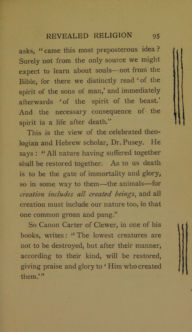 asks, “came this most preposterous idea? Surely not from the only source we might expect to learn about souls—not from the Bible, for there we distinctly read ‘ of the spirit of the sons of man,’ and immediately afterwards ‘ of the spirit of the beast. And the necessary consequence of the spirit is a life after death.” This is the view of the celebrated theo- logian and Hebrew scholar, Dr. Pusey. He says : “ All nature having suffered together shall be restored together. As to us death is to be the gate of immortality and glory, so in some way to them—the animals—for creation includes all created beings, and all creation must include our nature too, in that one common groan and pang.” So Canon Carter of Clewer, in one of his books, writes: “ The lowest creatures are not to be destroyed, but after their manner, according to their kind, will be restored, giving praise and glory to ‘ Him who created them.’ ”