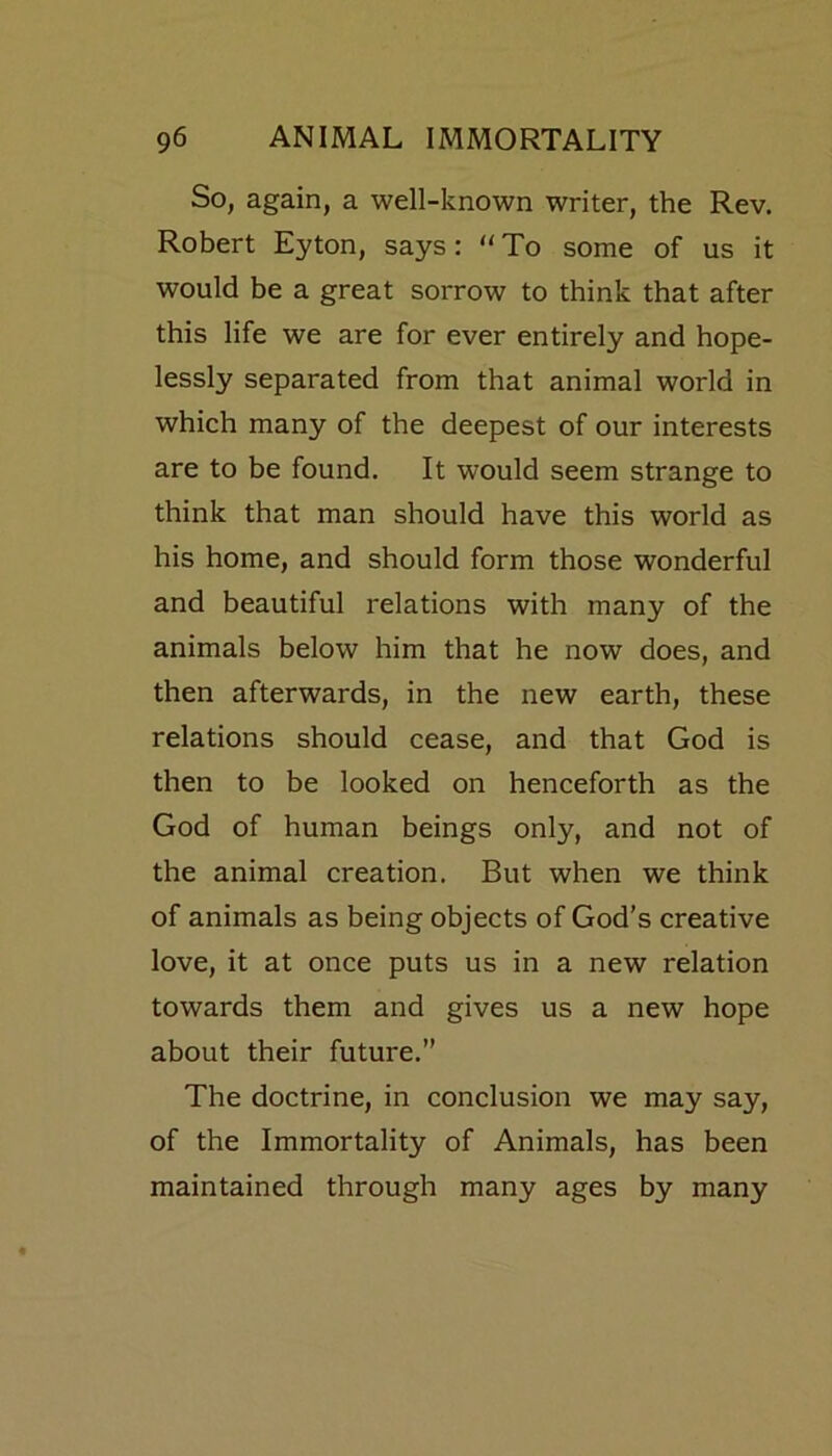 So, again, a well-known writer, the Rev. Robert Eyton, says: “ To some of us it would be a great sorrow to think that after this life we are for ever entirely and hope- lessly separated from that animal world in which many of the deepest of our interests are to be found. It would seem strange to think that man should have this world as his home, and should form those wonderful and beautiful relations with many of the animals below him that he now does, and then afterwards, in the new earth, these relations should cease, and that God is then to be looked on henceforth as the God of human beings only, and not of the animal creation. But when we think of animals as being objects of God’s creative love, it at once puts us in a new relation towards them and gives us a new hope about their future.” The doctrine, in conclusion we may say, of the Immortality of Animals, has been maintained through many ages by many