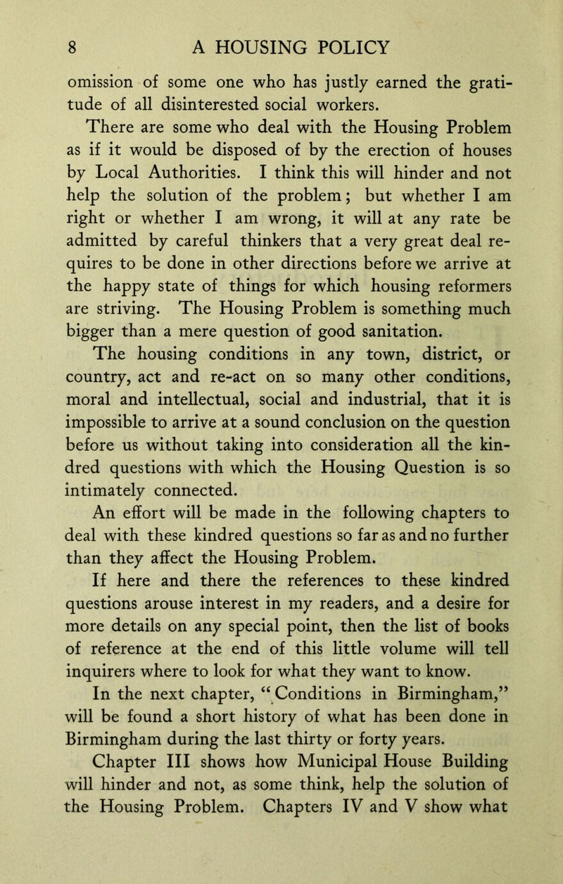 omission of some one who has justly earned the grati- tude of all disinterested social workers. There are some who deal with the Housing Problem as if it would be disposed of by the erection of houses by Local Authorities. I think this will hinder and not help the solution of the problem; but whether I am right or whether I am wrong, it will at any rate be admitted by careful thinkers that a very great deal re- quires to be done in other directions before we arrive at the happy state of things for which housing reformers are striving. The Housing Problem is something much bigger than a mere question of good sanitation. The housing conditions in any town, district, or country, act and re-act on so many other conditions, moral and intellectual, social and industrial, that it is impossible to arrive at a sound conclusion on the question before us without taking into consideration all the kin- dred questions with which the Housing Question is so intimately connected. An effort will be made in the following chapters to deal with these kindred questions so far as and no further than they affect the Housing Problem. If here and there the references to these kindred questions arouse interest in my readers, and a desire for more details on any special point, then the list of books of reference at the end of this little volume will tell inquirers where to look for what they want to know. In the next chapter, “ Conditions in Birmingham,” will be found a short history of what has been done in Birmingham during the last thirty or forty years. Chapter III shows how Municipal House Building will hinder and not, as some think, help the solution of the Housing Problem. Chapters IV and V show what