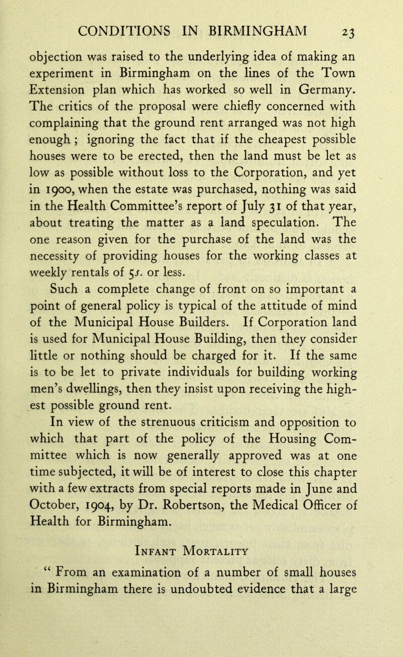 objection was raised to the underlying idea of making an experiment in Birmingham on the lines of the Town Extension plan which has worked so well in Germany. The critics of the proposal were chiefly concerned with complaining that the ground rent arranged was not high enough ; ignoring the fact that if the cheapest possible houses were to be erected, then the land must be let as low as possible without loss to the Corporation, and yet in 1900, when the estate was purchased, nothing was said in the Health Committee’s report of July 31 of that year, about treating the matter as a land speculation. The one reason given for the purchase of the land was the necessity of providing houses for the working classes at weekly rentals of 5s. or less. Such a complete change of front on so important a point of general policy is typical of the attitude of mind of the Municipal House Builders. If Corporation land is used for Municipal House Building, then they consider little or nothing should be charged for it. If the same is to be let to private individuals for building working men’s dwellings, then they insist upon receiving the high- est possible ground rent. In view of the strenuous criticism and opposition to which that part of the policy of the Housing Com- mittee which is now generally approved was at one time subjected, it will be of interest to close this chapter with a few extracts from special reports made in June and October, 1904, by Dr. Robertson, the Medical Officer of Health for Birmingham. Infant Mortality “ From an examination of a number of small houses in Birmingham there is undoubted evidence that a large