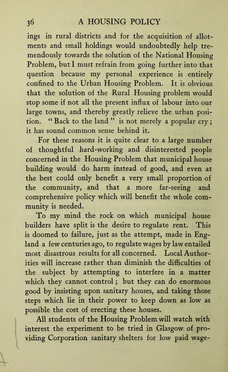 ings in rural districts and for the acquisition of allot- ments and small holdings would undoubtedly help tre- mendously towards the solution of the National Housing Problem, but I must refrain from going further into that question because my personal experience is entirely confined to the Urban Housing Problem. It is obvious that the solution of the Rural Housing problem would stop some if not all the present influx of labour into our large towns, and thereby greatly relieve the urban posi- tion. “ Back to the land ” is not merely a popular cry; it has sound common sense behind it. For these reasons it is quite clear to a large number of thoughtful hard-working and disinterested people concerned in the Housing Problem that municipal house building would do harm instead of good, and even at the best could only benefit a very small proportion of the community, and that a more far-seeing and comprehensive policy which will benefit the whole com- munity is needed. To my mind the rock on which municipal house builders have split is the desire to regulate rent. This is doomed to failure, just as the attempt, made in Eng- land a few centuries ago, to regulate wages by law entailed most disastrous results for all concerned. Local Author- ities will increase rather than diminish the difficulties of the subject by attempting to interfere in a matter which they cannot control; but they can do enormous good by insisting upon sanitary houses, and taking those steps which lie in their power to keep down as low as possible the cost of erecting these houses. All students of the Housing Problem will watch with interest the experiment to be tried in Glasgow of pro- viding Corporation sanitary shelters for low paid wage-