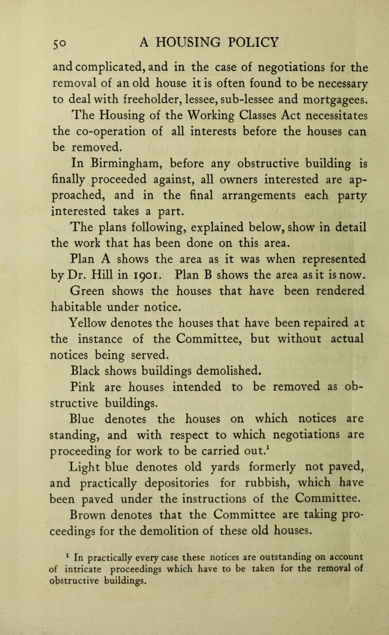 and complicated, and in the case of negotiations for the removal of an old house it is often found to be necessary to deal with freeholder, lessee, sub-lessee and mortgagees. The Housing of the Working Classes Act necessitates the co-operation of all interests before the houses can be removed. In Birmingham, before any obstructive building is finally proceeded against, all owners interested are ap- proached, and in the final arrangements each party interested takes a part. The plans following, explained below, show in detail the work that has been done on this area. Plan A shows the area as it was when represented by Dr. Hill in 1901. Plan B shows the area as it is now. Green shows the houses that have been rendered habitable under notice. Yellow denotes the houses that have been repaired at the instance of the Committee, but without actual notices being served. Black shows buildings demolished. Pink are houses intended to be removed as ob- structive buildings. Blue denotes the houses on which notices are standing, and with respect to which negotiations are proceeding for work to be carried out.1 Light blue denotes old yards formerly not paved, and practically depositories for rubbish, which have been paved under the instructions of the Committee. Brown denotes that the Committee are taking pro- ceedings for the demolition of these old houses. 1 In practically every case these notices are outstanding on account of intricate proceedings which have to be taken for the removal of obstructive buildings.