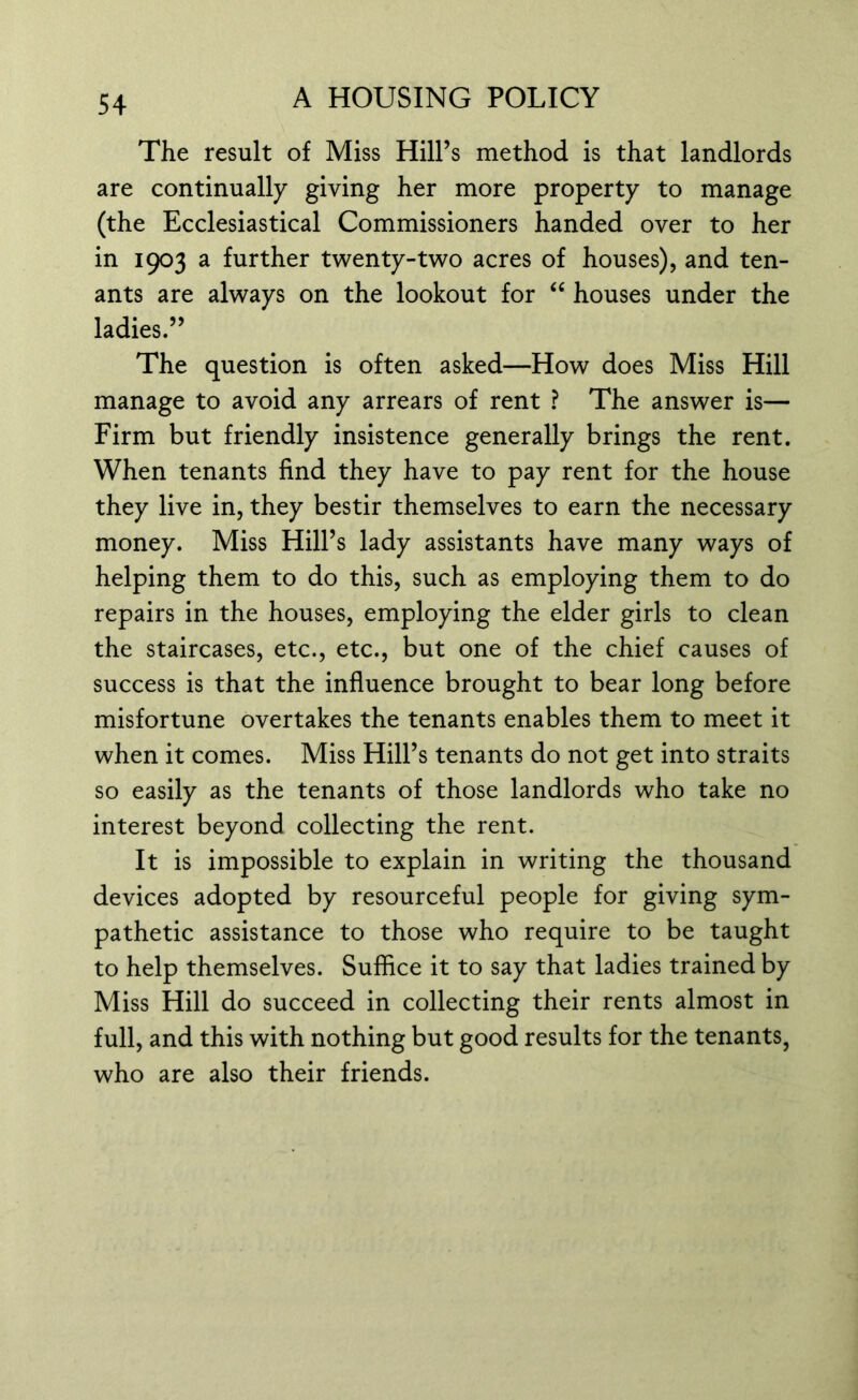 The result of Miss Hill’s method is that landlords are continually giving her more property to manage (the Ecclesiastical Commissioners handed over to her in 1903 a further twenty-two acres of houses), and ten- ants are always on the lookout for “ houses under the ladies.” The question is often asked—How does Miss Hill manage to avoid any arrears of rent ? The answer is— Firm but friendly insistence generally brings the rent. When tenants find they have to pay rent for the house they live in, they bestir themselves to earn the necessary money. Miss Hill’s lady assistants have many ways of helping them to do this, such as employing them to do repairs in the houses, employing the elder girls to clean the staircases, etc., etc., but one of the chief causes of success is that the influence brought to bear long before misfortune overtakes the tenants enables them to meet it when it comes. Miss Hill’s tenants do not get into straits so easily as the tenants of those landlords who take no interest beyond collecting the rent. It is impossible to explain in writing the thousand devices adopted by resourceful people for giving sym- pathetic assistance to those who require to be taught to help themselves. Suffice it to say that ladies trained by Miss Hill do succeed in collecting their rents almost in full, and this with nothing but good results for the tenants, who are also their friends.