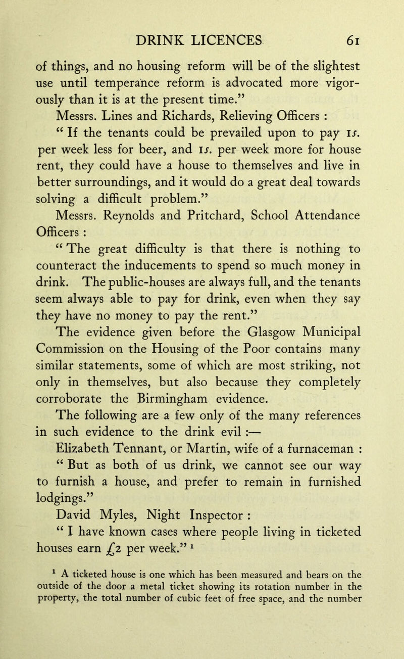 of things, and no housing reform will be of the slightest use until temperance reform is advocated more vigor- ously than it is at the present time.” Messrs. Lines and Richards, Relieving Officers : “ If the tenants could be prevailed upon to pay is. per week less for beer, and is. per week more for house rent, they could have a house to themselves and live in better surroundings, and it would do a great deal towards solving a difficult problem.” Messrs. Reynolds and Pritchard, School Attendance Officers : “ The great difficulty is that there is nothing to counteract the inducements to spend so much money in drink. The public-houses are always full, and the tenants seem always able to pay for drink, even when they say they have no money to pay the rent.” The evidence given before the Glasgow Municipal Commission on the Housing of the Poor contains many similar statements, some of which are most striking, not only in themselves, but also because they completely corroborate the Birmingham evidence. The following are a few only of the many references in such evidence to the drink evil :— Elizabeth Tennant, or Martin, wife of a furnaceman : “ But as both of us drink, we cannot see our way to furnish a house, and prefer to remain in furnished lodgings.” David Myles, Night Inspector : “ I have known cases where people living in ticketed houses earn £2 per week.” 1 1 A ticketed house is one which has been measured and bears on the outside of the door a metal ticket showing its rotation number in the property, the total number of cubic feet of free space, and the number