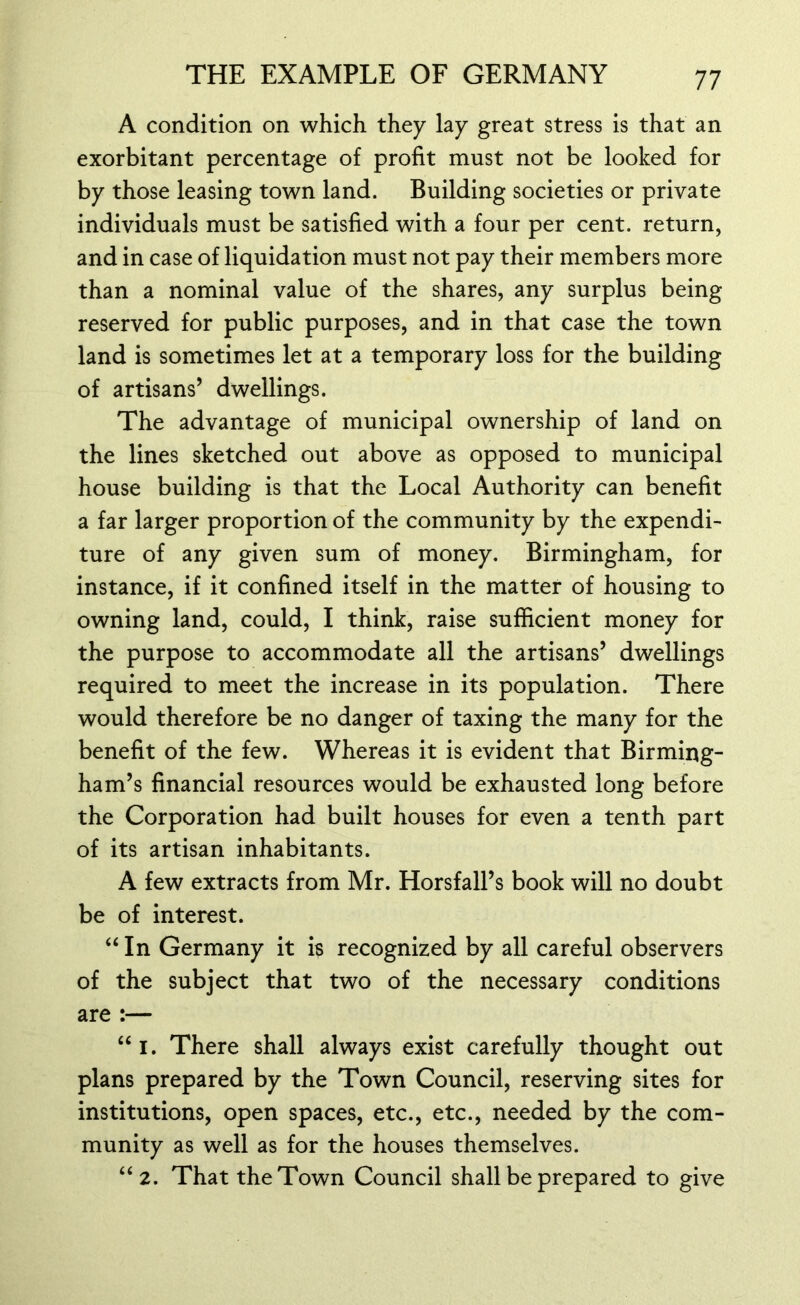 A condition on which they lay great stress is that an exorbitant percentage of profit must not be looked for by those leasing town land. Building societies or private individuals must be satisfied with a four per cent, return, and in case of liquidation must not pay their members more than a nominal value of the shares, any surplus being reserved for public purposes, and in that case the town land is sometimes let at a temporary loss for the building of artisans’ dwellings. The advantage of municipal ownership of land on the lines sketched out above as opposed to municipal house building is that the Local Authority can benefit a far larger proportion of the community by the expendi- ture of any given sum of money. Birmingham, for instance, if it confined itself in the matter of housing to owning land, could, I think, raise sufficient money for the purpose to accommodate all the artisans’ dwellings required to meet the increase in its population. There would therefore be no danger of taxing the many for the benefit of the few. Whereas it is evident that Birming- ham’s financial resources would be exhausted long before the Corporation had built houses for even a tenth part of its artisan inhabitants. A few extracts from Mr. Horsfall’s book will no doubt be of interest. “ In Germany it is recognized by all careful observers of the subject that two of the necessary conditions are :— “i. There shall always exist carefully thought out plans prepared by the Town Council, reserving sites for institutions, open spaces, etc., etc., needed by the com- munity as well as for the houses themselves. “ 2. That the Town Council shall be prepared to give