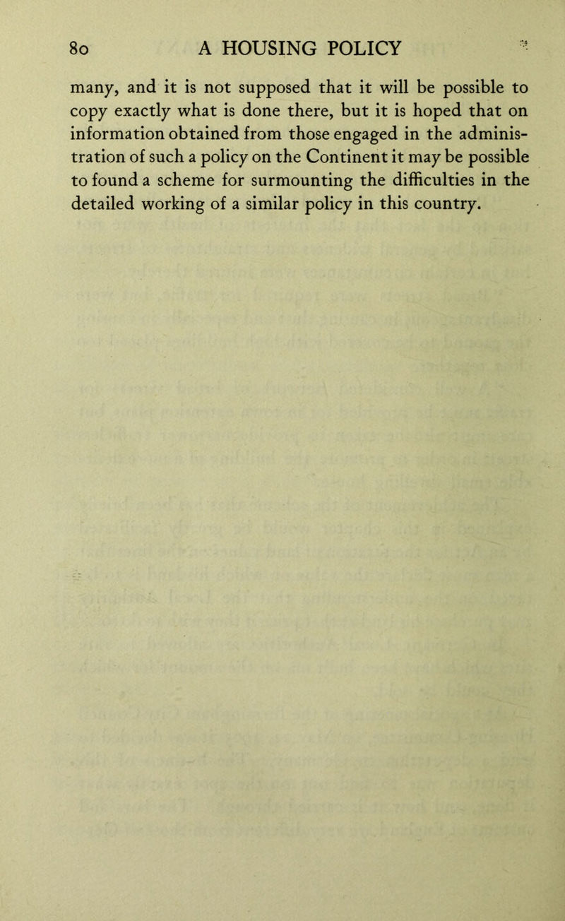 many, and it is not supposed that it will be possible to copy exactly what is done there, but it is hoped that on information obtained from those engaged in the adminis- tration of such a policy on the Continent it may be possible to found a scheme for surmounting the difficulties in the detailed working of a similar policy in this country.