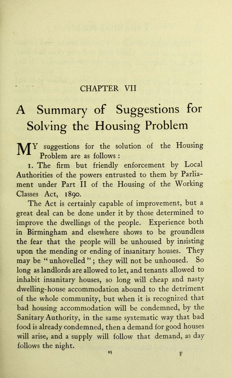 CHAPTER VII A Summary of Suggestions for Solving the Housing Problem 1V/TY suggestions for the solution of the Housing Problem are as follows : i. The firm but friendly enforcement by Local Authorities of the powers entrusted to them by Parlia- ment under Part II of the Housing of the Working Classes Act, 1890. The Act is certainly capable of improvement, but a great deal can be done under it by those determined to improve the dwellings of the people. Experience both in Birmingham and elsewhere shows to be groundless the fear that the people will be unhoused by insisting upon the mending or ending of insanitary houses. They may be “ unhovelled ” ; they will not be unhoused. So long as landlords are allowed to let, and tenants allowed to inhabit insanitary houses, so long will cheap and nasty dwelling-house accommodation abound to the detriment of the whole community, but when it is recognized that bad housing accommodation will be condemned, by the Sanitary Authority, in the same systematic way that bad food is already condemned, then a demand for good houses will arise, and a supply will follow that demand, as day follows the night. si P