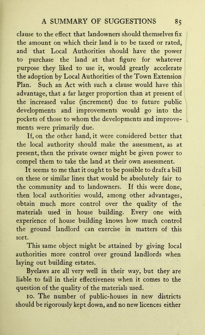 clause to the effect that landowners should themselves fix the amount on which their land is to be taxed or rated, and that Local Authorities should have the power to purchase the land at that figure for whatever purpose they liked to use it, would greatly accelerate the adoption by Local Authorities of the Town Extension Plan. Such an Act with such a clause would have this advantage, that a far larger proportion than at present of the increased value (increment) due to future public developments and improvements would go into the pockets of those to whom the developments and improve- ments were primarily due. If, on the other hand, it were considered better that the local authority should make the assessment, as at present, then the private owner might be given power to compel them to take the land at their own assessment. It seems to me that it ought to be possible to draft a bill on these or similar lines that would be absolutely fair to the community and to landowners. If this were done, then local authorities would, among other advantages, obtain much more control over the quality of the materials used in house building. Every one with experience of house building knows how much control the ground landlord can exercise in matters of this sort. This same object might be attained by giving local authorities more control over ground landlords when laying out building estates. Byelaws are all very well in their way, but they are liable to fail in their effectiveness when it comes to the question of the quality of the materials used. 10. The number of public-houses in new districts should be rigorously kept down, and no new licences either