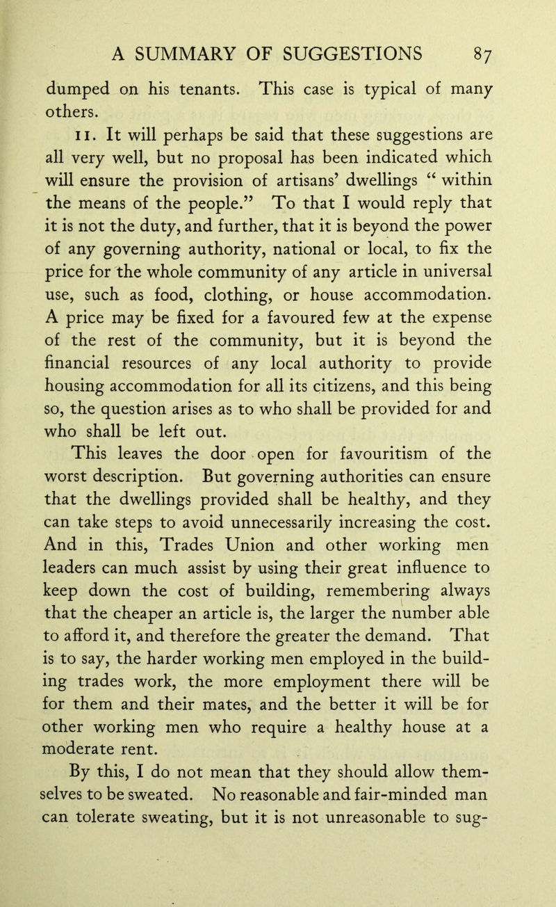 dumped on his tenants. This case is typical of many others. 11. It will perhaps be said that these suggestions are all very well, but no proposal has been indicated which will ensure the provision of artisans’ dwellings “ within the means of the people.” To that I would reply that it is not the duty, and further, that it is beyond the power of any governing authority, national or local, to fix the price for the whole community of any article in universal use, such as food, clothing, or house accommodation. A price may be fixed for a favoured few at the expense of the rest of the community, but it is beyond the financial resources of any local authority to provide housing accommodation for all its citizens, and this being so, the question arises as to who shall be provided for and who shall be left out. This leaves the door open for favouritism of the worst description. But governing authorities can ensure that the dwellings provided shall be healthy, and they can take steps to avoid unnecessarily increasing the cost. And in this, Trades Union and other working men leaders can much assist by using their great influence to keep down the cost of building, remembering always that the cheaper an article is, the larger the number able to afford it, and therefore the greater the demand. That is to say, the harder working men employed in the build- ing trades work, the more employment there will be for them and their mates, and the better it will be for other working men who require a healthy house at a moderate rent. By this, I do not mean that they should allow them- selves to be sweated. No reasonable and fair-minded man can tolerate sweating, but it is not unreasonable to sug-
