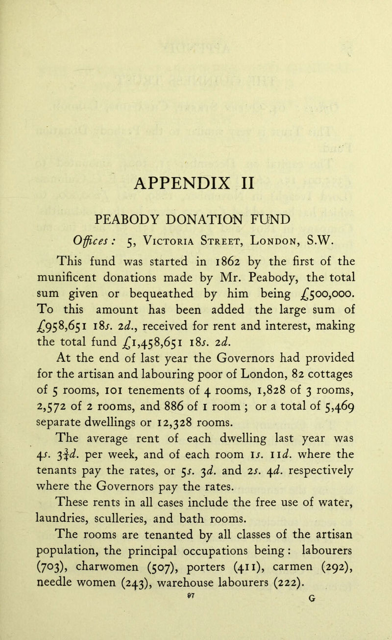 PEABODY DONATION FUND Offices: 5, Victoria Street, London, S.W. This fund was started in 1862 by the first of the munificent donations made by Mr. Peabody, the total sum given or bequeathed by him being ^500,000. To this amount has been added the large sum of ^95 8,651 i8j. 2^., received for rent and interest, making the total fund .£1,458,651 18/. 2d. At the end of last year the Governors had provided for the artisan and labouring poor of London, 82 cottages of 5 rooms, 101 tenements of 4 rooms, 1,828 of 3 rooms, 2,572 of 2 rooms, and 886 of 1 room ; or a total of 5,469 separate dwellings or 12,328 rooms. The average rent of each dwelling last year was 4-f. 3$d. per week, and of each room is. 11 d. where the tenants pay the rates, or 5^. 3d. and 2s. 4d. respectively where the Governors pay the rates. These rents in all cases include the free use of water, laundries, sculleries, and bath rooms. The rooms are tenanted by all classes of the artisan population, the principal occupations being: labourers (703), charwomen (507), porters (411), carmen (292), needle women (243), warehouse labourers (222).