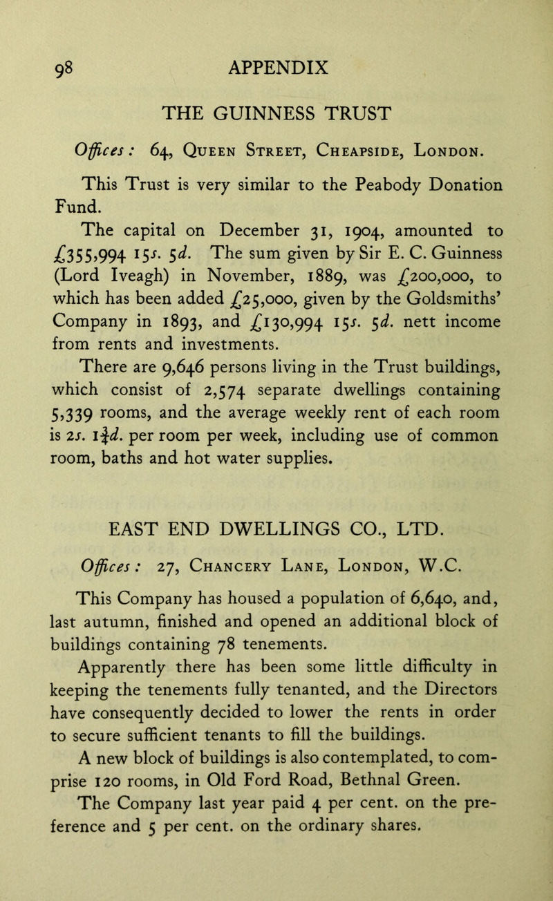 THE GUINNESS TRUST Offices: 64, Queen Street, Cheapside, London. This Trust is very similar to the Peabody Donation Fund. The capital on December 31, 1904, amounted to £355,994 15/. 5d. The sum given by Sir E. C. Guinness (Lord Iveagh) in November, 1889, was £200,000, to which has been added £25,000, given by the Goldsmiths’ Company in 1893, and £130,994 15^. 5d. nett income from rents and investments. There are 9,646 persons living in the Trust buildings, which consist of 2,574 separate dwellings containing 5)339 rooms, and the average weekly rent of each room is 2s. 1 %cl. per room per week, including use of common room, baths and hot water supplies. EAST END DWELLINGS CO., LTD. Offices: 27, Chancery Lane, London, W.C. This Company has housed a population of 6,640, and, last autumn, finished and opened an additional block of buildings containing 78 tenements. Apparently there has been some little difficulty in keeping the tenements fully tenanted, and the Directors have consequently decided to lower the rents in order to secure sufficient tenants to fill the buildings. A new block of buildings is also contemplated, to com- prise 120 rooms, in Old Ford Road, Bethnal Green. The Company last year paid 4 per cent, on the pre- ference and 5 per cent, on the ordinary shares.