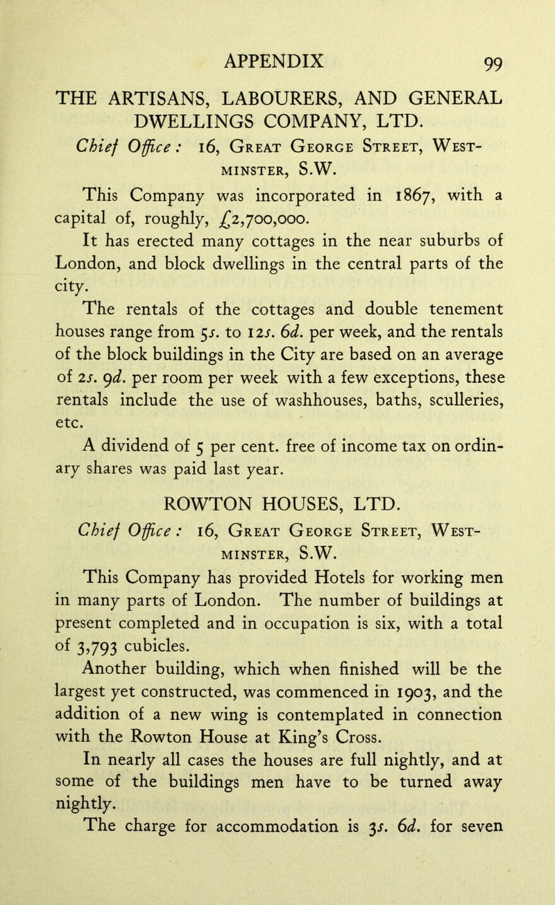 THE ARTISANS, LABOURERS, AND GENERAL DWELLINGS COMPANY, LTD. Chief Office: 16, Great George Street, West- minster, S.W. This Company was incorporated in 1867, with a capital of, roughly, ,£2,700,000. It has erected many cottages in the near suburbs of London, and block dwellings in the central parts of the city. The rentals of the cottages and double tenement houses range from 5s. to 12s. 6d. per week, and the rentals of the block buildings in the City are based on an average of 2s. 9d. per room per week with a few exceptions, these rentals include the use of washhouses, baths, sculleries, etc. A dividend of 5 per cent, free of income tax on ordin- ary shares was paid last year. ROWTON HOUSES, LTD. Chief Office: 16, Great George Street, West- minster, S.W. This Company has provided Hotels for working men in many parts of London. The number of buildings at present completed and in occupation is six, with a total of 3,793 cubicles. Another building, which when finished will be the largest yet constructed, was commenced in 1903, and the addition of a new wing is contemplated in connection with the Rowton House at King’s Cross. In nearly all cases the houses are full nightly, and at some of the buildings men have to be turned away nightly. The charge for accommodation is y. 6d. for seven