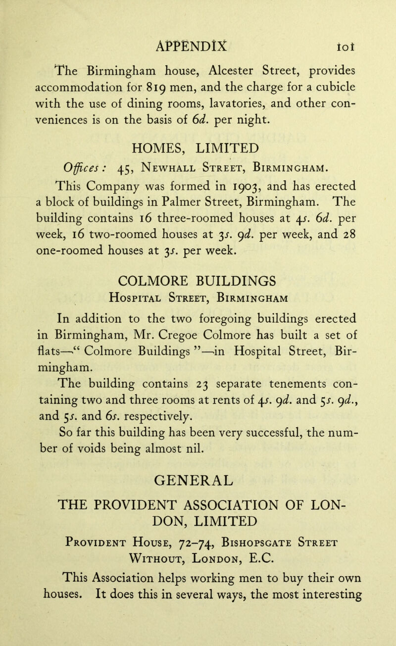 The Birmingham house, Alcester Street, provides accommodation for 819 men, and the charge for a cubicle with the use of dining rooms, lavatories, and other con- veniences is on the basis of 6d. per night. HOMES, LIMITED Offices: 45, Newhall Street, Birmingham. This Company was formed in 1903, and has erected a block of buildings in Palmer Street, Birmingham. The building contains 16 three-roomed houses at 4/. 6d. per week, 16 two-roomed houses at y. 9d. per week, and 28 one-roomed houses at y. per week. COLMORE BUILDINGS Hospital Street, Birmingham In addition to the two foregoing buildings erected in Birmingham, Mr. Cregoe Colmore has built a set of flats—“ Colmore Buildings ”—in Hospital Street, Bir- mingham. The building contains 23 separate tenements con- taining two and three rooms at rents of y. 9d. and 5/. 9d., and y. and 6s. respectively. So far this building has been very successful, the num- ber of voids being almost nil. GENERAL THE PROVIDENT ASSOCIATION OF LON- DON, LIMITED Provident House, 72-74, Bishopsgate Street Without, London, E.C. This Association helps working men to buy their own houses. It does this in several ways, the most interesting