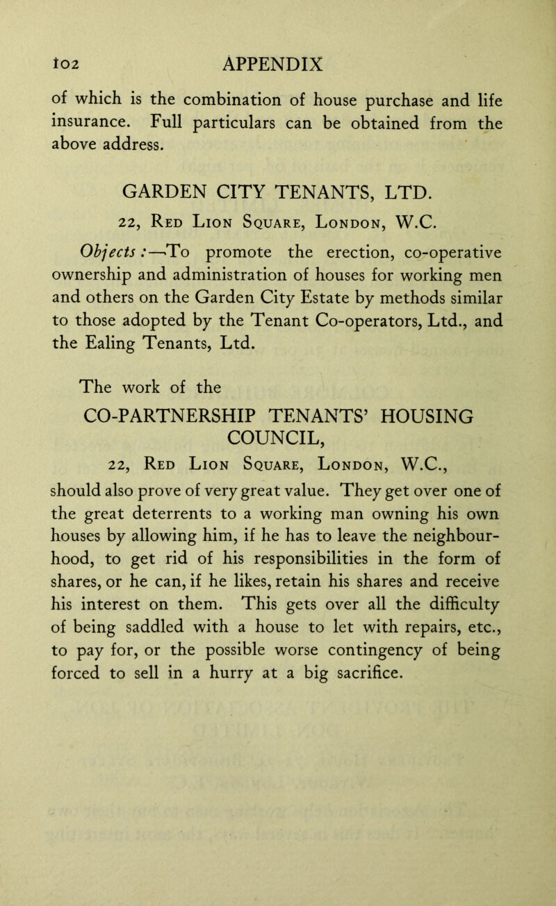 of which is the combination of house purchase and life insurance. Full particulars can be obtained from the above address. GARDEN CITY TENANTS, LTD. 22, Red Lion Square, London, W.C. Objects :—To promote the erection, co-operative ownership and administration of houses for working men and others on the Garden City Estate by methods similar to those adopted by the Tenant Co-operators, Ltd., and the Ealing Tenants, Ltd. The work of the CO-PARTNERSHIP TENANTS’ HOUSING COUNCIL, 22, Red Lion Square, London, W.C., should also prove of very great value. They get over one of the great deterrents to a working man owning his own houses by allowing him, if he has to leave the neighbour- hood, to get rid of his responsibilities in the form of shares, or he can, if he likes, retain his shares and receive his interest on them. This gets over all the difficulty of being saddled with a house to let with repairs, etc., to pay for, or the possible worse contingency of being forced to sell in a hurry at a big sacrifice.