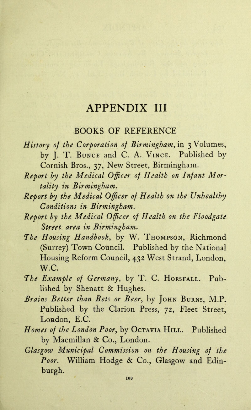 BOOKS OF REFERENCE History of the Corporation of Birmingham, in 3 Volumes, by J. T. Bunce and C. A. Vince. Published by Cornish Bros., 37, New Street, Birmingham. Report by the Medical Officer of Health on Infant Mor- tality in Birmingham. Report by the Medical Officer of Health on the Unhealthy Conditions in Birmingham. Report by the Medical Officer of Health on the Floodgate Street area in Birmingham. Fhe Housing Handbook, by W. Thompson, Richmond (Surrey) Town Council. Published by the National Housing Reform Council, 432 West Strand, London, W.C. Fhe Example of Germany, by T. C. Horsfall. Pub- lished by Shenatt & Hughes. Brains Better than Bets or Beer, by John Burns, M.P. Published by the Clarion Press, 72, Fleet Street, London, E.C. Homes of the London Poor, by Octavia Hill. Published by Macmillan & Co., London. Glasgow Municipal Commission on the Housing of the Poor. William Hodge & Co., Glasgow and Edin- burgh.