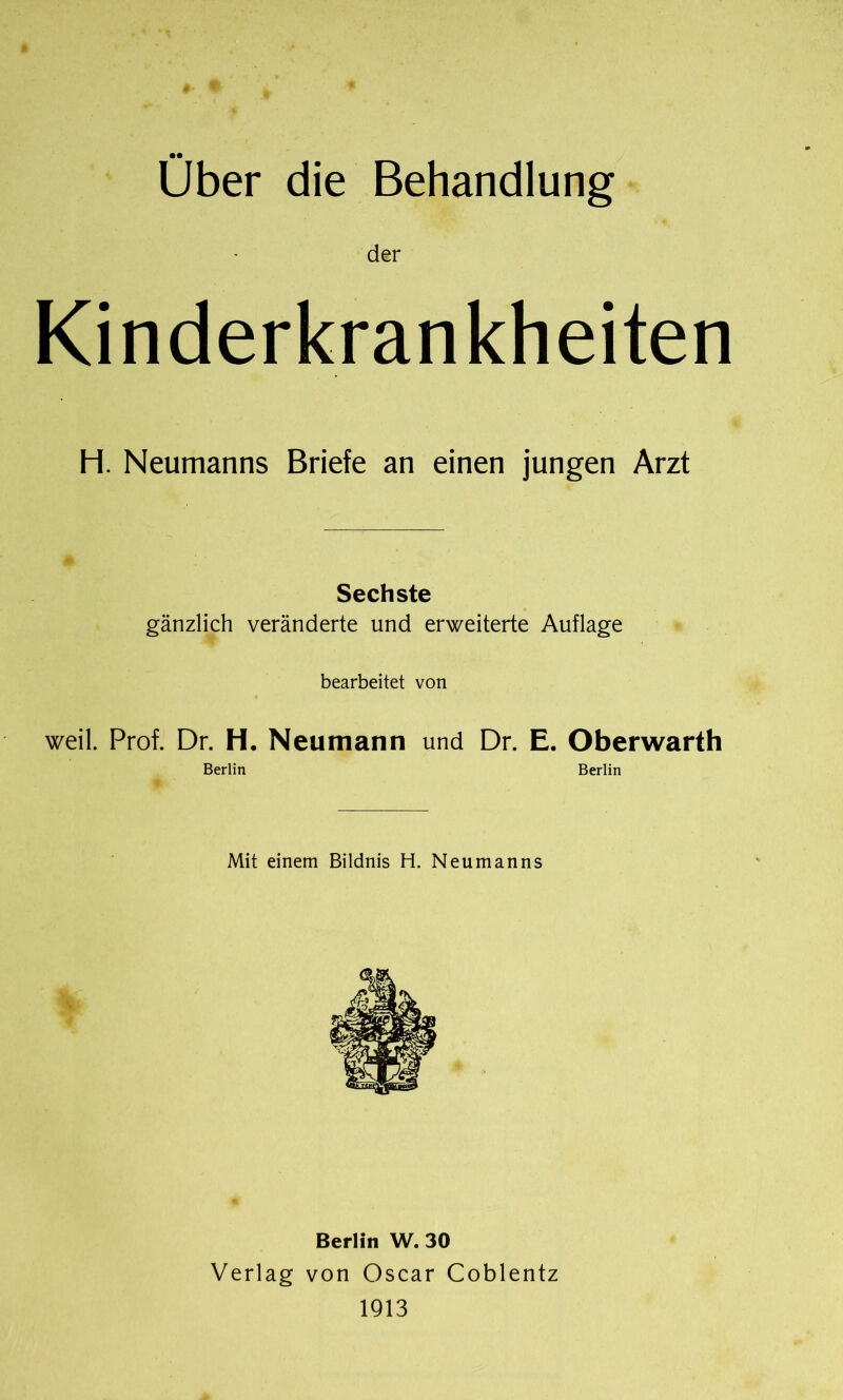Über die Behandlung der Kinderkrankheiten H. Neumanns Briefe an einen jungen Arzt Sechste gänzlich veränderte und erweiterte Auflage bearbeitet von weil. Prof. Dr. H. Neumann und Dr. E. Oberwarth Berlin Berlin Mit einem Bildnis H. Neumanns Berlin W. 30 Verlag von Oscar Coblentz 1913
