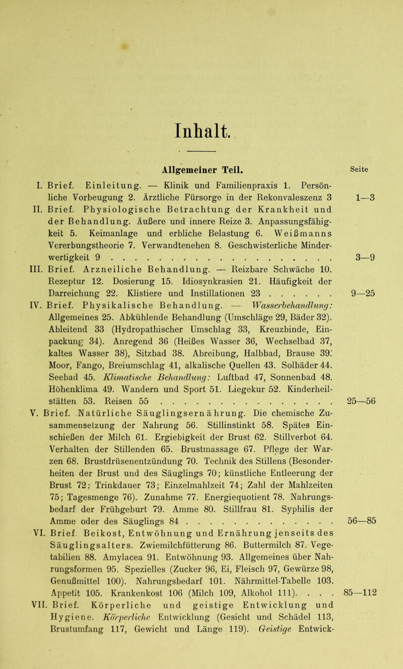 Inhalt. Allgemeiner Teil. I. Brief. Einleitung. — Klinik und Familienpraxis 1. Persön- liche Vorbeugung 2. Ärztliche Fürsorge in der Rekonvaleszenz 3 II. Brief. Physiologische Betrachtung der Krankheit und der Behandlung. Äußere und innere Reize 3. Anpassungsfähig- keit 5. Keimanlage und erbliche Belastung 6. Weißmanns Vererbungstheorie 7. Verwandtenehen 8. Geschwisterliche Minder- wertigkeit 9 III. Brief. Arzneiliche Behandlung. — Reizbare Schwäche 10. Rezeptur 12. Dosierung 15. Idiosynkrasien 21. Häufigkeit der Darreichung 22. Klistiere und Instillationen 23 IV. Brief. Physikalische Behandlung. — Wasserbehandlung: Allgemeines 25. Abkühlende Behandlung (Umschläge 29, Bäder 32). Ableitend 33 (Hydropathischer Umschlag 33, Kreuzbinde, Ein- packung 34). Anregend 36 (Heißes Wasser 36, Wechselbad 37, kaltes Wasser 38), Sitzbad 38. Abreibung, Halbbad, Brause 39.' Moor, Fango, Breiumschlag 41, alkalische Quellen 43. Solbäder 44. Seebad 45. Klimatische Behandlung: Luftbad 47, Sonnenbad 48. Höhenklima 49. Wandern und Sport 51. Liegekur 52. Kinderheil- stätten 53. Reisen 55 V. Brief. Natürliche Säuglingsernährung. Die chemische Zu- sammensetzung der Nahrung 56. Stillinstinkt 58. Spätes Ein- schießen der Milch 61. Ergiebigkeit der Brust 62. Stillverbot 64. Verhalten der Stillenden 65. Brustmassage 67. Pflege der War- zen 68. Brustdrüsenentzündung 70. Technik des Stillens (Besonder- heiten der Brust und des Säuglings 70; künstliche Entleerung der Brust 72: Trinkdauer 73; Einzelmahlzeit 74; Zahl der Mahlzeiten 75; Tagesmenge 76). Zunahme 77. Energiequotient 78. Nahrungs- bedarf der Frühgeburt 79. Amme 80. Stillfrau 81. Syphilis der Amme oder des Säuglings 84 VI. Brief. Beikost, Entwöhnung und Ernährung jenseits des Säuglingsalters. Zwiemilchfütterung 86. Buttermilch 87. Vege- tabilien 88. Amylacea 91. Entwöhnung 93. Allgemeines über Nah- rungsformen 95. Spezielles (Zucker 96, Ei, Fleisch 97, Gewürze 98, Genußmittel 100). Nahrungsbedarf 101. Nährmittel-Tabelle 103. Appetit 105. Krankenkost 106 (Milch 109, Alkohol 111). . . . VII. Brief. Körperliche und geistige Entwicklung und Hygiene. Körperliche Entwicklung (Gesicht und Schädel 113, Brustumfang 117, Gewicht und Länge 119). Geistige Entwick- Seite 1—3 3—9 9—25 25—56 56—85 85—112