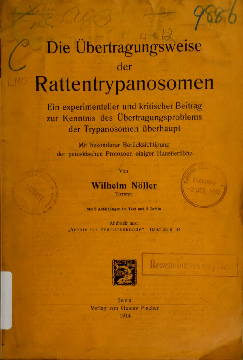 U, * / ' Die Übertragungsweise Rattentrypanosomen Ein experimenteller und kritischer Beitrag zur Kenntnis des Übertragungsproblems der Trypanosomen überhaupt Mit besonderer Berücksichtigung der parasitischen Protozoen einiger Haustierilöhe der Wilhelm Nöller Von D Tierarzt Mit 8 Abbildungen int Text und 2 Tafeln Abdruck aus: Archiv für Protistenkunde“. Band 25 u. 34 Jena Verlag von Gustav Fischer 1914