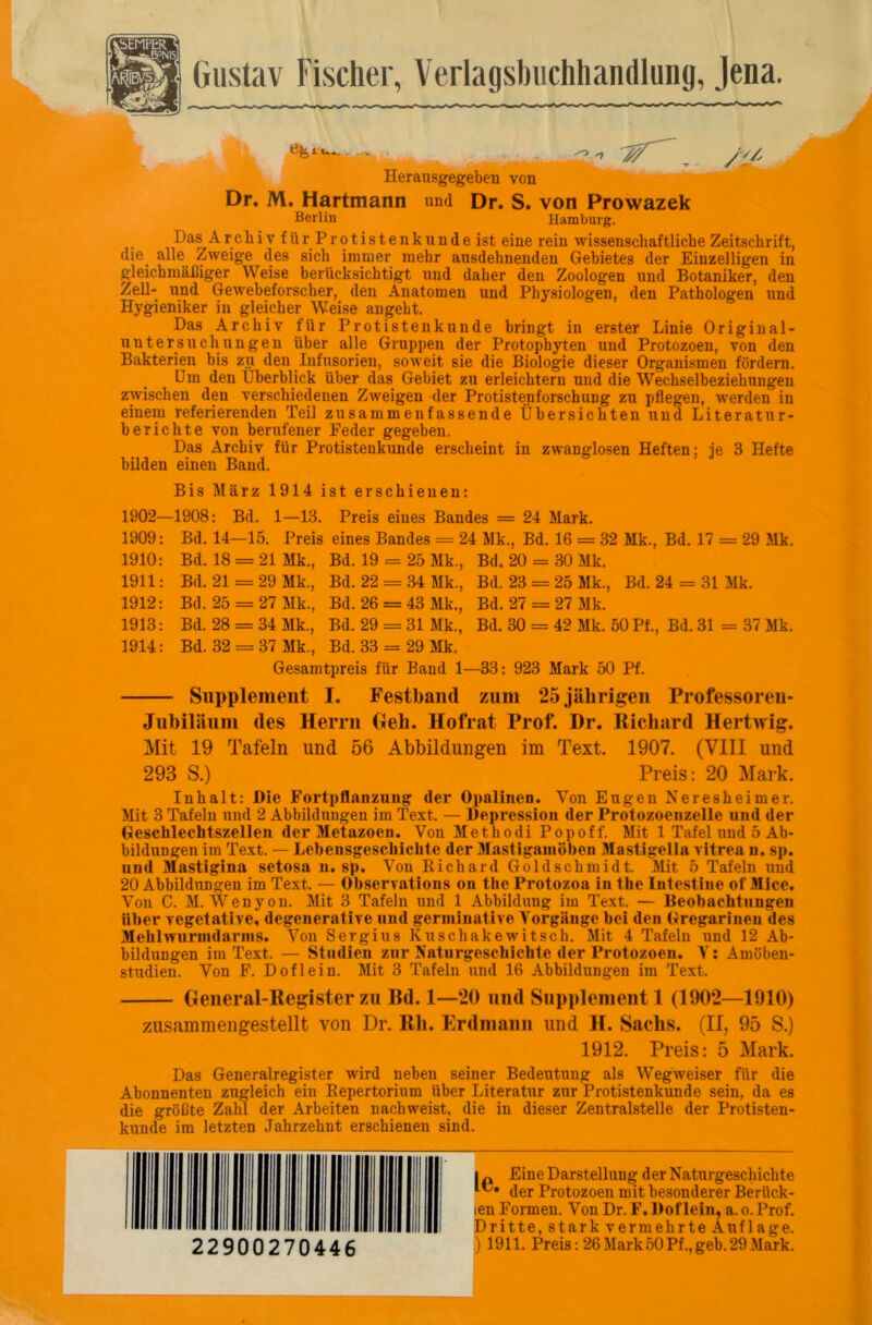 | Gustav Fischer, Verlagsbuchhandlung, Jena. Herausgegeben von Dr. M. Hartmann und Dr. S. von Prowazek /it Berlin Hamburg. Das A rchivfürProtistenkundeist eine rein wissenschaftliche Zeitschrift, die_ alle Zweige des sich immer mehr ausdehnenden Gebietes der Einzelligen in gleichmäßiger Weise berücksichtigt und daher den Zoologen und Botaniker, den Zell- und Gewebeforscher, den Anatomen und Physiologen, den Pathologen und Hygieniker in gleicher Weise angeht. Das Archiv für Protistenkunde bringt in erster Linie Original- untersuchungen über alle Gruppen der Protophyten und Protozoen, von den Bakterien bis zu den Infusorien, soweit sie die Biologie dieser Organismen fördern. Um den Überblick über das Gebiet zu erleichtern und die Wechselbeziehungen zivischen den verschiedenen Zweigen der Protistenforschung zu pflegen, werden in einem referierenden Teil zusammenfassende Übersichten und Literatur- berichte von berufener Feder gegeben. Das Archiv für Protistenkunde erscheint in zwanglosen Heften; je 3 Hefte bilden einen Band. Bis März 1914 ist erschienen: 1902—1908: Bd. 1—13. Preis eines Bandes = 24 Mark. 1909: Bd. 14—15. Preis eines Bandes = 24 Mk., Bd. 16 = 32 Mk., Bd. 17 = 29 Mk. 1910: Bd. 18 = 21 Mk., Bd. 19 = 25 Mk., Bd. 20 = 30 Mk. 1911: Bd. 21=29 Mk., Bd. 22 = 34 Mk., Bd. 23 = 25 Mk., Bd. 24 = 31 Mk. 1912: Bd. 25 = 27 Mk., Bd. 26 = 43 Mk., Bd. 27 = 27 Mk. 1913: Bd. 28 = 34 Mk., Bd. 29 = 31 Mk., Bd. 30 = 42 Mk. 50 Pf., Bd. 31 = 37 Mk. 1914: Bd. 32 = 37 Mk., Bd. 33 = 29 Mk. Gesamtpreis für Band 1—33: 923 Mark 50 Pf. Supplement I. Festband zum 25 jährigen Professoreu- Jubiläum des Herrn Oeli. Hofrat Prof. Dr. Richard Hertwig. Mit 19 Tafeln und 56 Abbildungen im Text. 1907. (VIII und 293 S.) Preis: 20 Mark. Inhalt: Die Fortpflanzung der Opalinen. Von Eugen Neresheimer. Mit 3 Tafeln und 2 Abbildungen im Text. — Depi-ession der Protozoenzelle und der Geschlechtszellen der Metazoen. Von Methodi Popoff. Mit 1 Tafel und 5 Ab- bildungen im Text. — Lebensgeschichte der Mastigamöben Mastigelia vitrea n. sp. und Mastigina setosa n. sp. Von Richard Goldschmidt. Mit 5 Tafeln und 20 Abbildungen im Text. — Observations on the Protozoa in the Intestine of Mice. Von C. M. Wenyon. Mit 3 Tafeln und 1 Abbildung im Text. — Beobachtungen über vegetative, degenerative und germinative Vorgänge bei den Gregarinen des Mehhvurnidarins. Von Sergius Kuschakewitsch. Mit 4 Tafeln und 12 Ab- bildungen im Text. — Studien zur Naturgeschichte der Protozoen. V: Amöben- studien. Von F. Doflein. Mit 3 Tafeln und 16 Abbildungen im Text. General-Register zu Bd. 1—20 und Supplement 1 (1902—1910) zusammengestellt von Dr. Rli. Erdmann und H. Sachs. (II, 95 S.) 1912. Preis: 5 Mark. Das Generalregister wird neben seiner Bedeutung als Wegweiser für die Abonnenten zugleich ein Repertorium über Literatur zur Protistenkunde sein, da es die größte Zahl der Arbeiten nachweist, die in dieser Zentralstelle der Protisten- kunde im letzten Jahrzehnt erschienen sind. Uli lllll ■Bill BB III lllll 22900270446 . p Eine Darstellung der Naturgeschichte der Protozoen mit besonderer Berück- ten Formen. Von Dr. F. Doflein, a. o. Prof, »ritte, stark vermehrte Auflage. ) 1911. Preis: 26Mark50Pf.,geh.29Mark.