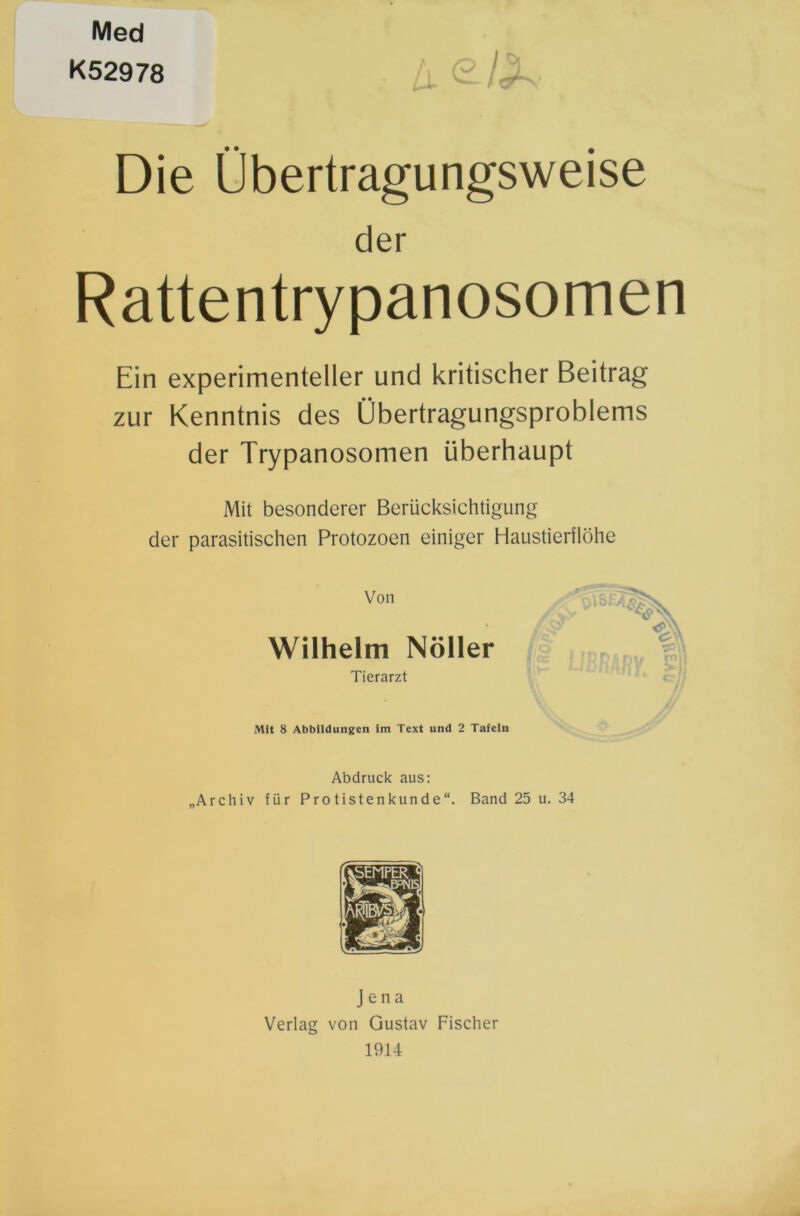 Med K52978 Die Übertragungsweise der Rattentrypanosomen Ein experimenteller und kritischer Beitrag zur Kenntnis des Übertragungsproblems der Trypanosomen überhaupt Mit besonderer Berücksichtigung der parasitischen Protozoen einiger Haustierflöhe Von Wilhelm Nöller Tierarzt Mit 8 Abbildungen im Text und 2 Tafeln Abdruck aus: „Archiv für Protistenkunde“. Band 25 u. 34 Jena Verlag von Gustav Fischer 1914