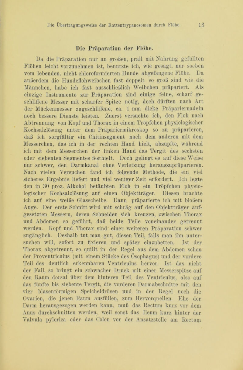 Die Präparation der Flöhe. Da die Präparation nur an großen, prall mit Nahrung gefüllten Flöhen leicht vorzunehmen ist, benutzte ich, wie gesagt, nur soeben vom lebenden, nicht chloroformierten Hunde abgefangene Flöhe. Da außerdem die Hundeflohweibchen fast doppelt so groß sind wie die Männchen, habe ich fast ausschließlich Weibchen präpariert. Als einzige Instrumente zur Präparation sind einige feine, scharf ge- schliffene Messer mit scharfer Spitze nötig, doch dürften nach Art der Mückenmesser zugeschliffene, ca. 1 mm dicke Präpariernadeln noch bessere Dienste leisten. Zuerst versuchte ich, den Floh nach Abtrennung von Kopf und Thorax in einem Tröpfchen physiologischer Kochsalzlösung unter dem Präpariermikroskop so zu präparieren, daß ich sorgfältig ein Chitinsegment nach dem anderen mit dem Messerchen, das ich in der rechten Hand hielt, abzupfte, während ich mit dem Messerchen der linken Hand das Tergit des sechsten oder siebenten Segmentes festhielt. Doch gelingt es auf diese Weise nur schwer, den Darmkanal ohne Verletzung herauszupräparieren. Nach vielen Versuchen fand ich folgende Methode, die ein viel sicheres Ergebnis liefert und viel weniger Zeit erfordert. Ich legte den in 30 proz. Alkohol betäubten Floh in ein Tröpfchen physio- logischer Kochsalzlösung auf einen Objektträger. Diesen brachte ich auf eine weiße Glasscheibe. Dann präparierte ich mit bloßem Auge. Der erste Schnitt wird mit schräg auf den Objektträger auf- gesetzten Messern, deren Schneiden sich kreuzen, zwischen Thorax und Abdomen so geführt, daß beide Teile voneinander getrennt werden. Kopf und Thorax sind einer weiteren Präparation schwer zugänglich. Deshalb tut man gut, diesen Teil, falls man ihn unter- suchen will, sofort zu fixieren und später einzubetten. Ist der Thorax abgetrennt, so quillt in der Regel aus dem Abdomen schon der Proventriculus (mit einem Stücke des Ösophagus) und der vordere Teil des deutlich erkennbaren Ventriculus hervor. Ist das nicht der Fall, so bringt ein schwacher Druck mit einer Messerspitze auf den Raum dorsal über dem hinteren Teil des Ventriculus, also auf das fünfte bis siebente Tergit, die vorderen Darmabschnitte mit den vier blasemörmigen Speicheldrüsen und in der Regel noch die Ovarien, die jenen Raum ausfüllen, zum Hervorquellen. Ehe der Darm herausgezogen werden kann, muß das Rectum kurz vor dem Anus durchschnitten werden, weil sonst das Ileum kurz hinter der Valvula pylorica oder das Colon vor der Ansatzstelle am Rectum