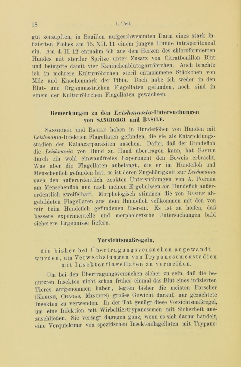 gut zerzupften, in Bouillon aufgescliwemmten Darm eines stark in- fizierten Flohes am 15. XII. 11 einem jungen Hunde intraperitoneal ein. Am 4. II. 12 entnahm ich ans dem Herzen des chloroformierten Hundes mit steriler Spritze unter Zusatz von Citratbouillon Blut und beimpfte damit vier Kaninchenblutagarröhrchen. Auch brachte ich in mehrere Kulturröhrchen steril entnommene Stückchen von Milz und Knochenmark der Tibia. Doch habe ich weder in den Blut- und Organausstrichen Flagellaten gefunden, noch sind in einem der Kulturröhrchen Flagellaten gewachsen. Bemerkungen zu den Leishmania-Untersuchungen von Sangiorgi und Basile. Sangiorgi und Basile haben in Hundeflöhen von Hunden mit Leishmania-Infektion Flagellaten gefunden, die sie als Entwicklungs- stadien der Kalaazarparasiten ansehen. Dafür, daß der Hundefloh die Leishmania von Hund zu Hund übertragen kann, hat Basile durch ein wohl einwandfreies Experiment den Beweis erbracht. Was aber die Flagellaten anbelangt, die er im Hundefloh und Menschenfloh gefunden hat, so ist deren Zugehörigkeit zur Leishmania nach den außerordentlich exakten Untersuchungen von A. Porter am Menschenfloh und nach meinen Ergebnissen am Hundefloh außer- ordentlich zweifelhaft. Morphologisch stimmen die von Basile ab- gebildeten Flagellaten aus dem Hundefloh vollkommen mit den von mir beim Hundefloh gefundenen überein. Es ist zu hoffen, daß bessere experimentelle und morphologische Untersuchungen bald sicherere Ergebnisse liefern. Vorsichtsmaßregeln, die bisher bei Übertragungsversuchen angewandt wurden, um Verwechslungen von Trypanosomenstadien mit Insekten fl agel laten zu vermeiden. Um bei den Übertragungsversuchen sicher zu sein, daß die be- nutzten Insekten nicht schon früher einmal das Blut eines infizierten Tieres aufgenommen haben, legten bisher die meisten Forscher (Kleine, Chagas, Minchin) großes Gewicht darauf, nur gezüchtete Insekten zu verwenden. In der Tat genügt diese Vorsichtsmaßregel, um eine Infektion mit Wirbeltiertrypanosomen mit Sicherheit aus- zuschließen. Sie versagt dagegen ganz, wenn es sich darum handelt, eine Verquickung von spezifischen Insektenflagellaten mit Trypano-