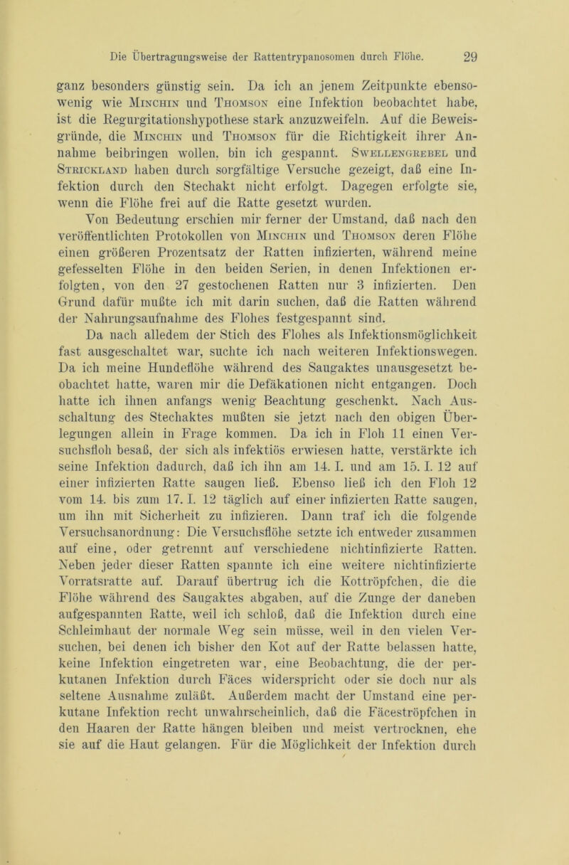 ganz besonders günstig sein. Da ich an jenem Zeitpunkte ebenso- wenig wie Minchin und Thomson eine Infektion beobachtet habe, ist die Regurgitationshypothese stark anzuzweifeln. Auf die Beweis- gründe, die Minchin und Thomson für die Richtigkeit ihrer An- nahme beibringen wollen, bin ich gespannt. Swellengkebel und Strickland haben durch sorgfältige Versuche gezeigt, daß eine In- fektion durch den Stechakt nicht erfolgt. Dagegen erfolgte sie, wenn die Flöhe frei auf die Ratte gesetzt wurden. Von Bedeutung erschien mir ferner der Umstand, daß nach den veröffentlichten Protokollen von Minchin und Thomson deren Flöhe einen größeren Prozentsatz der Ratten infizierten, während meine gefesselten Flöhe in den beiden Serien, in denen Infektionen er- folgten, von den 27 gestochenen Ratten nur 3 infizierten. Den Grund dafür mußte ich mit darin suchen, daß die Ratten während der Nahrungsaufnahme des Flohes festgespannt sind. Da nach alledem der Stich des Flohes als Infektionsmöglichkeit fast ausgeschaltet war, suchte ich nach weiteren Infektionswegen. Da ich meine Hundeflöhe während des Saugaktes unausgesetzt be- obachtet hatte, waren mir die Defäkationen nicht entgangen. Doch hatte ich ihnen anfangs wenig Beachtung geschenkt. Nach Aus- schaltung des Stechaktes mußten sie jetzt nach den obigen Über- legungen allein in Frage kommen. Da ich in Floh 11 einen Ver- suchsfioh besaß, der sich als infektiös erwiesen hatte, verstärkte ich seine Infektion dadurch, daß ich ihn am 14.1. und am 15.1. 12 auf einer infizierten Ratte saugen ließ. Ebenso ließ ich den Floh 12 vom 14. bis zum 17.1. 12 täglich auf einer infizierten Ratte saugen, um ihn mit Sicherheit zu infizieren. Dann traf ich die folgende Versuchsanordnung: Die Versuchsflöhe setzte ich entweder zusammen auf eine, oder getrennt auf verschiedene nichtinfizierte Ratten. Neben jeder dieser Ratten spannte ich eine weitere nichtinfizierte Vorratsratte auf. Darauf übertrug ich die Kottröpfchen, die die Flöhe während des Saugaktes abgaben, auf die Zunge der daneben aufgespannten Ratte, weil ich schloß, daß die Infektion durch eine Schleimhaut der normale Weg sein müsse, weil in den vielen Ver- suchen, bei denen ich bisher den Kot auf der Ratte belassen hatte, keine Infektion eingetreten war, eine Beobachtung, die der per- kutanen Infektion durch Fäces widerspricht oder sie doch nur als seltene Ausnahme zuläßt. Außerdem macht der Umstand eine per- kutane Infektion recht unwahrscheinlich, daß die Fäceströpfchen in den Haaren der Ratte hängen bleiben und meist vertrocknen, ehe sie auf die Haut gelangen. Für die Möglichkeit der Infektion durch