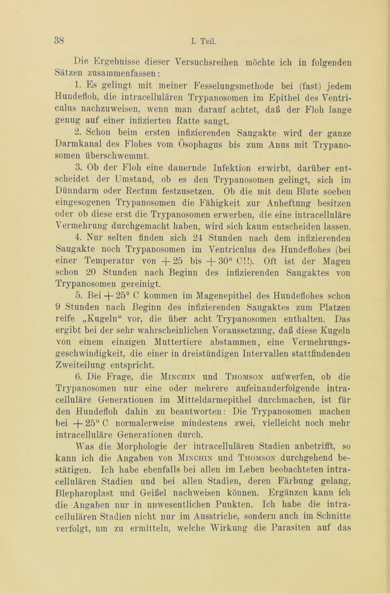 Die Ergebnisse dieser Versuchsreihen möchte ich in folgenden Sätzen zusammenfassen: 1. Es gelingt mit meiner Fesselungsmethode bei (fast) jedem Hundefloh, die intracellulären Trypanosomen im Epithel des Ventri- culus nachzuweisen, wenn man darauf achtet, daß der Floh lange genug auf einer infizierten Hatte saugt. 2. Schon beim ersten infizierenden Saugakte wird der ganze Darmkanal des Flohes vom Ösophagus bis zum Anus mit Trypano- somen überschwemmt. 3. Ob der Floh eine dauernde Infektion erwirbt, darüber ent- scheidet der Umstand, ob es den Trypanosomen gelingt, sich im Dünndarm oder Eectum festzusetzen. Ob die mit dem Blute soeben eingesogenen Trypanosomen die Fähigkeit zur Anheftung besitzen oder ob diese erst die Trypanosomen erwerben, die eine intracelluläre Vermehrung durchgemacht haben, wird sich kaum entscheiden lassen. 4. Nur selten finden sich 24 Stunden nach dem infizierenden Saugakte noch Trypanosomen im Ventriculus des Hundeflohes (bei einer Temperatur von -f- 25 bis -f 30° C!!). Oft ist der Magen schon 20 Stunden nach Beginn des infizierenden Saugaktes von Trypanosomen gereinigt. 5. Bei -j- 25° C kommen im Magenepithel des Hundeflohes schon 9 Stunden nach Beginn des infizierenden Saugaktes zum Platzen reife „Kugeln“ vor, die über acht Trypanosomen enthalten. Das ergibt bei der sehr wahrscheinlichen Voraussetzung, daß diese Kugeln von einem einzigen Muttertiere abstammen, eine Vermehrungs- geschwindigkeit, die einer in dreistündigen Intervallen stattfindenden Zweiteilung entspricht, 6. Die Frage, die Minchin und Thomson aufwerfen, ob die Trypanosomen nur eine oder mehrere aufeinanderfolgende intra- celluläre Generationen im Mitteldarmepithel durchmachen, ist fin- den Hundefloh dahin zu beantworten: Die Trypanosomen machen bei -j- 25° C normalerweise mindestens zwei, vielleicht noch mehr intracelluläre Generationen durch. Was die Morphologie der intracellulären Stadien anbetrifft, so kann ich die Angaben von Minchin und Thomson durchgehend be- stätigen. Ich habe ebenfalls bei allen im Leben beobachteten intra- cellulären Stadien und bei allen Stadien, deren Färbung gelang, Blepharoplast und Geißel nachweisen können. Ergänzen kann ich die Angaben nur in unwesentlichen Punkten. Ich habe die intra- cellulären Stadien nicht nur im Ausstriche, sondern auch im Schnitte verfolgt, um zu ermitteln, welche Wirkung die Parasiten auf das