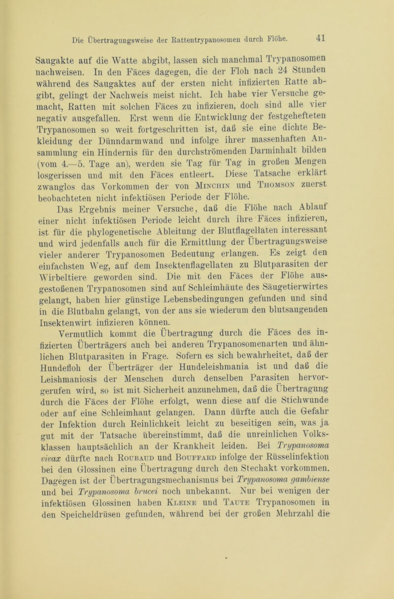 Saugakte auf die Watte abgibt, lassen sich manchmal Trypanosomen nach weisen. In den Fäces dagegen, die der Floh nach 24 Stunden während des Saugaktes auf der ersten nicht infizierten Ratte ab- gibt, gelingt der Nachweis meist nicht. Ich habe vier \ ersuche ge- macht, Ratten mit solchen Fäces zu infizieren, doch sind alle vier negativ ausgefallen. Erst wenn die Entwicklung der festgehefteten Trypanosomen so weit fortgeschritten ist, daß sie eine dichte Be- kleidung der Dünndarmwand und infolge ihrer massenhaften An- sammlung ein Hindernis für den durchströmenden Darminhalt bilden (vom 4.—5. Tage an), werden sie Tag für Tag in großen Mengen losgerissen und mit den Fäces entleert. Diese latsache erklärt zwanglos das Vorkommen der von Minchin und Thomson zuerst beobachteten nicht infektiösen Periode der Flöhe. Das Ergebnis meiner Versuche, daß die Flöhe nach Ablauf einer nicht infektiösen Periode leicht durch ihre Fäces infizieren, ist für die phylogenetische Ableitung der Blutflagellaten interessant und wird jedenfalls auch für die Ermittlung der Übertragungsweise vieler anderer Trypanosomen Bedeutung erlangen. Es zeigt den einfachsten Weg, auf dem Insektenflagellaten zu Blutparasiten der Wirbeltiere geworden sind. Die mit den Fäces der h löhe aus- gestoßenen Trypanosomen sind auf Schleimhäute des Säugetierwirtes gelangt, haben hier günstige Lebensbedingungen gefunden und sind in die Blutbahn gelangt, von der aus sie wiederum den blutsaugenden Insektenwirt infizieren können. Vermutlich kommt die Übertragung durch die Fäces des in- fizierten Überträgers auch bei anderen Trypanosomenarten und ähn- lichen Blutparasiten in Frage. Sofern es sich bewahrheitet, daß der Hundefloh der Überträger der Hundeleishmania ist und daß die Leishmaniosis der Menschen durch denselben Parasiten hervor- gerufen wird, so ist mit Sicherheit anzunehmen, daß die Übertragung durch die Fäces der Flöhe erfolgt, wenn diese auf die Stichwunde oder auf eine Schleimhaut gelangen. Dann dürfte auch die Gefahr der Infektion durch Reinlichkeit leicht zu beseitigen sein, was ja gut mit der Tatsache übereinstimmt, daß die unreinlichen Volks- klassen hauptsächlich an der Krankheit leiden. Bei Trypanosoma vivax dürfte nach Roubaud und Bouffard infolge der Rüsselinfektion bei den Glossinen eine Übertragung durch den Stechakt Vorkommen. Dagegen ist der Übertragungsmechanismus bei Trypanosoma gambiense und bei Trypanosoma brucei noch unbekannt. Nur bei wenigen der infektiösen Glossinen haben Rheine und Taute Trypanosomen in den Speicheldrüsen gefunden, während bei der großen Mehrzahl die