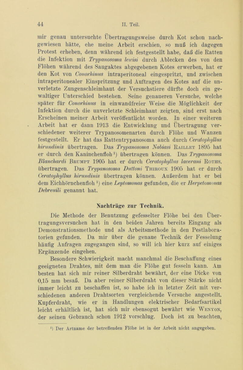 mir genau untersuchte Übertragungsweise durch Kot schon nach- gewiesen hätte, ehe meine Arbeit erschien, so muß ich dagegen Protest erheben, denn während ich festgestellt habe, daß die Ratten die Infektion mit Trypanosoma leivisi durch Ablecken des von den Flöhen während des Saugaktes abgegebenen Kotes erwerben, hat er den Kot von Conorhinus intraperitoneal eingespritzt, und zwischen intraperitonealer Einspritzung und Aufträgen des Kotes auf die un- verletzte Zungenschleimhaut der Versuchstiere dürfte doch ein ge- waltiger Unterschied bestehen. Seine genaueren Versuche, welche später für Conorhinus in einwandfreier Weise die Möglichkeit der Infektion durch die unverletzte Schleimhaut zeigten, sind erst nach Erscheinen meiner Arbeit veröffentlicht worden. In einer weiteren Arbeit hat er dann 1913 die Entwicklung und Übertragung ver- schiedener weiterer Trypanosomenarten durch Flöhe und Wanzen festgestellt. Er hat das Rattentrypanosoma auch durch Ceratophyllus hirundinis übertragen. Das Trypanosoma Nabiasi Raillet 1895 hat er durch den Kaninchenflohx) übertragen können. Das Trypanosoma Blanchardi Brumpt 1905 hat er durch Ceratophyllus laverani Roths. übertragen. Das Trypanosoma Duttoni Thiroux 1905 hat er durch Ceratophyllus hirundinis übertragen können. Außerdem hat er bei dem Eichhörnchenfloh 1) eine Leptomonas gefunden, die er Herpetomonas Debreuili genannt hat. Nachträge zur Technik. Die Methode der Benutzung gefesselter Flöhe bei den Über- tragungsversuchen hat in den beiden Jahren bereits Eingang als Demonstrationsmethode und als Arbeitsmethode in den Pestlabora- torien gefunden. Da mir über die genaue Technik der Fesselung häufig Anfragen zugegangen sind, so will ich hier kurz auf einiges Ergänzende eingehen. Besondere Schwierigkeit macht manchmal die Beschaffung eines geeigneten Drahtes, mit dem man die Flöhe gut fesseln kann. Am besten hat sich mir reiner Silberdraht bewährt, der eine Dicke von 0,15 mm besaß. Da aber reiner Silberdraht von dieser Stärke nicht immer leicht zu beschaffen ist, so habe ich in letzter Zeit mit ver- schiedenen anderen Drahtsorten vergleichende Versuche angestellt. Kupferdraht, wie er in Handlungen elektrischer Bedarfsartikel leicht erhältlich ist, hat sich mir ebensogut bewährt wie Wenyon, der seinen Gebrauch schon 1912 vorschlug. Doch ist zu beachten, 3 Der Artname der betreffenden Flöhe ist in der Arbeit nicht angegeben.