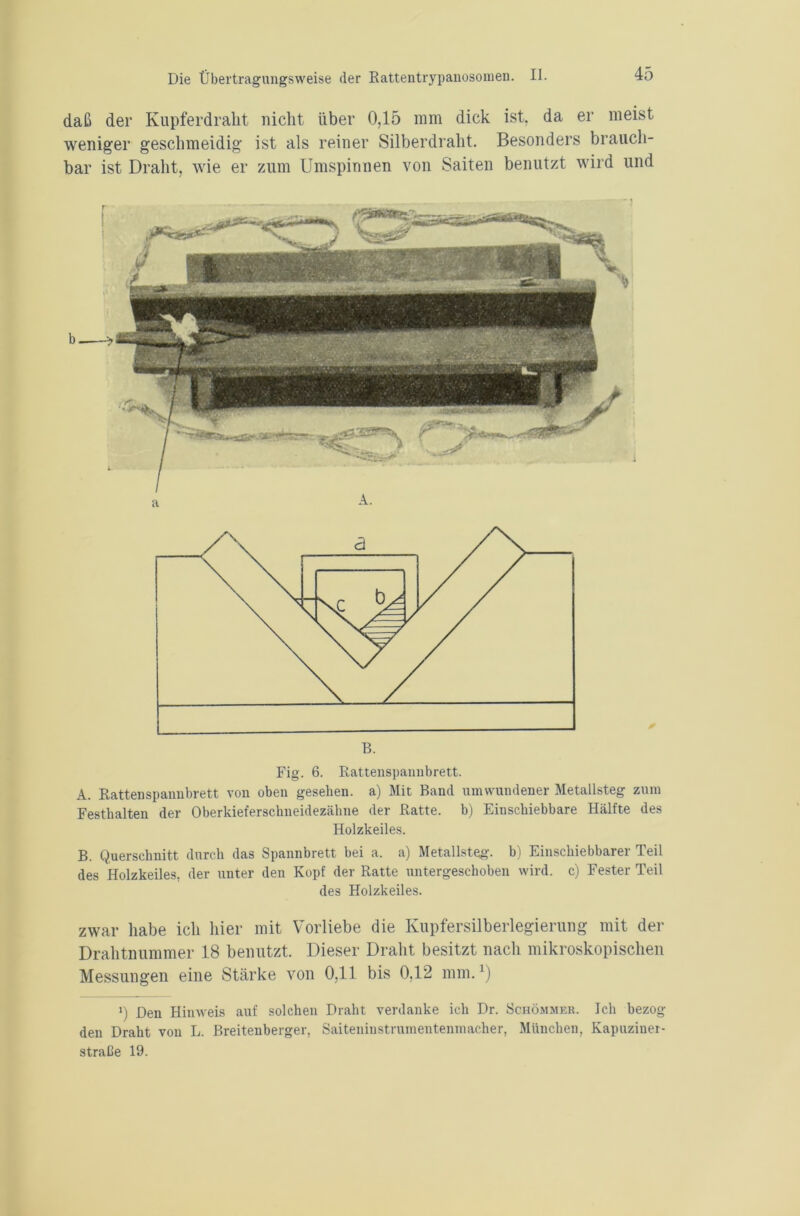 daß der Kupferdralit nicht über 0,15 mm dick ist, da er meist weniger geschmeidig ist als reiner Silberdraht. Besonders brauch- bar ist Draht, wie er zum Umspinnen von Saiten benutzt wird und B. Fig. 6. Rattenspannbrett. A. Rattenspannbrett von oben gesehen, a) Mit Band umwundener Metallsteg zum Festhalten der Oberkieferschneidezähne der Ratte, b) Einschiebbare Hälfte des Holzkeiles. B. Querschnitt durch das Spannbrett bei a. a) Metallsteg, b) Einschiebbarer Teil des Holzkeiles, der unter den Kopf der Ratte untergeschoben wird, c) Fester Teil des Holzkeiles. zwar habe ich hier mit Vorliebe die Kupfersilberlegierung mit der Drahtnummer 18 benutzt. Dieser Draht besitzt nach mikroskopischen Messungen eine Stärke von 0,11 bis 0.12 mm.1) i) Den Hinweis auf solchen Draht verdanke ich Dr. Schömjier. Ich bezog den Draht von L. Breitenberger, Saiteniustrumentenmacher, München, Kapuziner- straße 19.