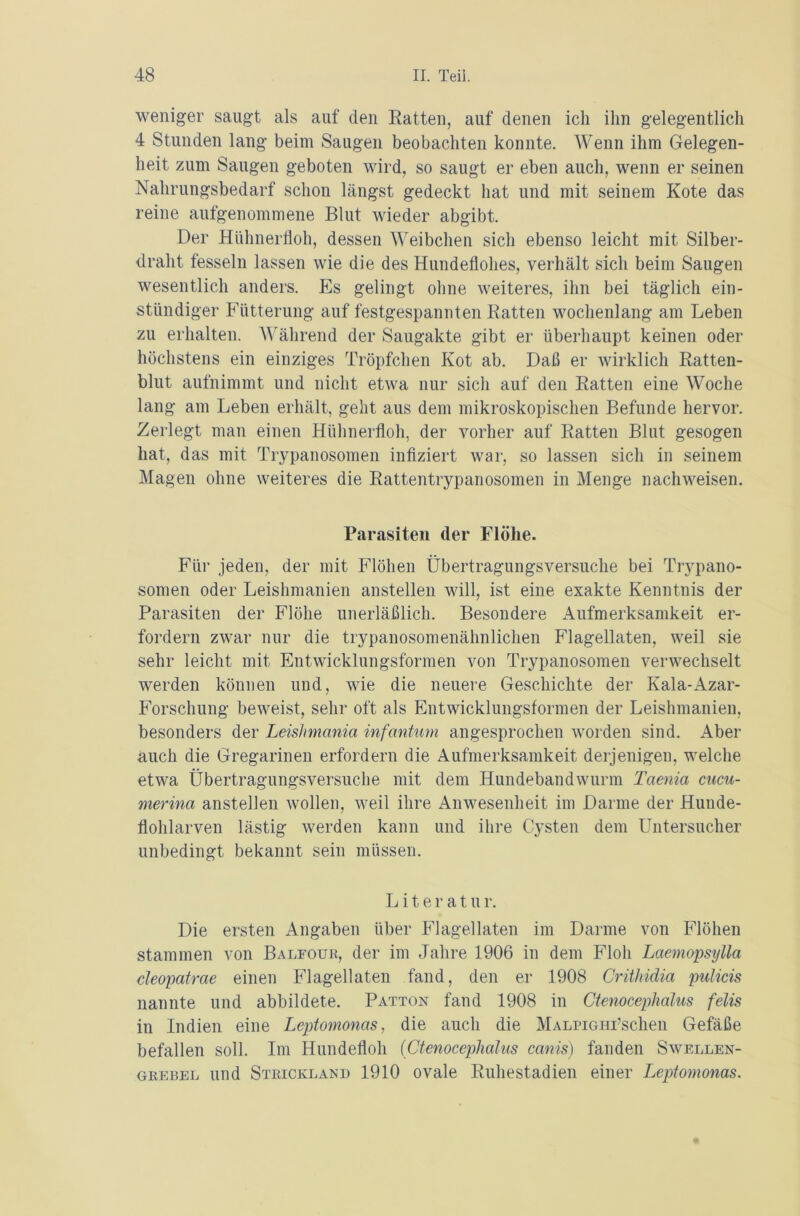 weniger saugt als auf den Ratten, auf denen ich ihn gelegentlich 4 Stunden lang beim Saugen beobachten konnte. Wenn ihm Gelegen- heit zum Saugen geboten wird, so saugt er eben auch, wenn er seinen Nahrungsbedarf schon längst gedeckt hat und mit seinem Kote das reine aufgenommene Blut wieder abgibt. Der Hühnerfloh, dessen Weibchen sich ebenso leicht mit Silber- draht fesseln lassen wie die des Hundeflohes, verhält sich beim Saugen wesentlich anders. Es gelingt ohne weiteres, ihn bei täglich ein- stündiger Fütterung auf festgespannten Ratten wochenlang am Leben zu erhalten. Während der Saugakte gibt er überhaupt keinen oder höchstens ein einziges Tröpfchen Kot ab. Daß er wirklich Ratten- blut aufnimmt und nicht etwa nur sich auf den Ratten eine Woche lang am Leben erhält, geht aus dem mikroskopischen Befunde hervor. Zerlegt man einen Hühnerfloh, der vorher auf Ratten Blut gesogen hat, das mit Trypanosomen infiziert war, so lassen sich in seinem Magen ohne weiteres die Rattentrypanosomen in Menge nachweisen. Parasiten der Flöhe. Für jeden, der mit Flöhen Übertragungsversuche bei Trypano- somen oder Leishmanien anstellen will, ist eine exakte Kenntnis der Parasiten der Flöhe unerläßlich. Besondere Aufmerksamkeit er- fordern zwar nur die trypanosomenähnlichen Flagellaten, weil sie sehr leicht mit Entwicklungsformen von Trypanosomen verwechselt werden können und, wie die neuere Geschichte der Kala-Azar- Forschung beweist, sehr oft als Entwicklungsformen der Leishmanien, besonders der Leishmania infantum angesprochen worden sind. Aber auch die Gregarinen erfordern die Aufmerksamkeit derjenigen, welche etwa Übertragungsversuche mit dem Hundebandwurm Taenia cucu- merina anstellen wollen, weil ihre Anwesenheit im Darme der Hunde- flohlarven lästig werden kann und ihre Cysten dem Untersucher unbedingt bekannt sein müssen. L i t e r a t u r. Die ersten Angaben über Flagellaten im Darme von Flöhen stammen von Baleour, der im Jahre 1906 in dem Floh Laemopsylla cleopatrae einen Flagellaten fand, den er 1908 Crithidia ptdicis nannte und abbildete. Patton fand 1908 in Ctenoceplialus felis in Indien eine Leptomonas, die auch die MALPiGHi’schen Gefäße befallen soll. Im Hundefloh (Ctenoceplialus canis) fanden Swellen- grebel und Strickland 1910 ovale Ruhestadien einer Leptomonas.