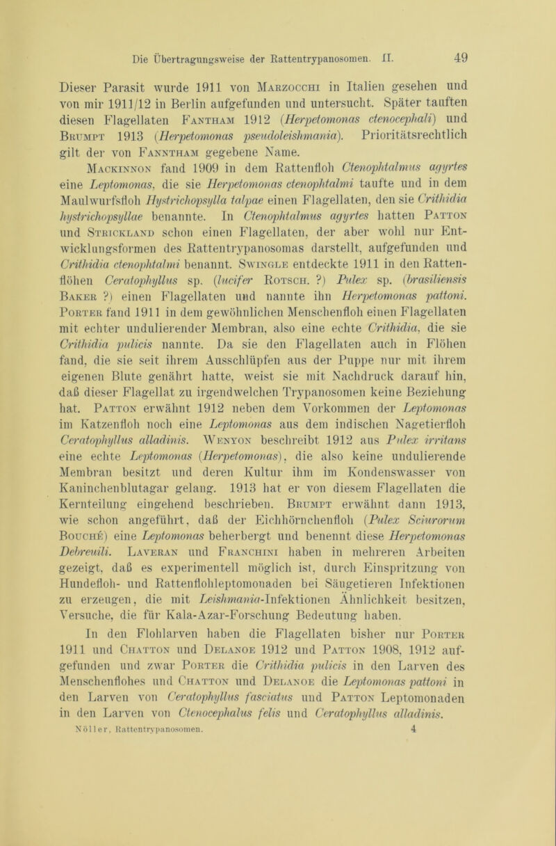 Dieser Parasit wurde 1911 von Marzocchi in Italien gesehen und von mir 1911/12 in Berlin aufgefunden und untersucht. Später tauften diesen Flagellaten Fantham 1912 (.Herpetomonas ctenocephali) und Brumpt 1913 (Herpetomonas pseudoleishmania). Prioritätsrechtlich gilt der von Fanntham gegebene Name. Mackinnon fand 1909 in dem Rattenfloh Ctenophtalmus agyrtes eine Leptomonas, die sie Herpetomonas ctenophtalmi taufte und in dem Maulwurfsfloh Hystrichopsylla talpae einen Flagellaten, den sie Crithidia hystrichopsyllae benannte. In Ctenophtalmus agyrtes hatten Patton und Strickland schon einen Flagellaten, der aber wohl nur Ent- wicklungsformen des Rattentrypanosomas darstellt, aufgefunden und Crithidia ctenophtalmi benannt. Swingle entdeckte 1911 in den Ratten- flöhen Ceratophyllus sp. (lucifer Rotsch. ?) Pidex sp. (hrasiliensis Baker ?) einen Flagellaten und nannte ihn Herpetomonas pattoni. Porter fand 1911 in dem gewöhnlichen Menschenfloh einen Flagellaten mit echter undulierender Membran, also eine echte Crithidia, die sie Crithidia pulicis nannte. Da sie den Flagellaten auch in Flöhen fand, die sie seit ihrem Ausschlüpfen aus der Puppe nur mit ihrem eigenen Blute genährt hatte, weist sie mit Nachdruck darauf hin, daß dieser Flagellat zu irgendwelchen Trypanosomen keine Beziehung hat. Patton erwähnt 1912 neben dem Vorkommen der Leptomonas im Katzenfloh noch eine Leptomonas aus dem indischen Nagetierfloh Ceratophyllus alladinis. Wenyon beschreibt 1912 aus Pidex irritans eine echte Leptomonas (.Herpetomonas), die also keine undulierende Membran besitzt und deren Kultur ihm im Kondenswasser von Kaninchenblutagar gelang. 1913 hat er von diesem Flagellaten die Kernteilung eingehend beschrieben. Brumpt erwähnt dann 1913. wie schon angeführt, daß der Eichhörnchenfloh (Pidex Scinrorum Bouche) eine Leptomonas beherbergt und benennt diese Herpetomonas Dehreuili. Laveran und Franchini haben in mehreren Arbeiten gezeigt, daß es experimentell möglich ist, durch Einspritzung von Hundefloh- und Rattenflohleptomonaden bei Säugetieren Infektionen zu erzeugen, die mit Lm7wnamd-Infektionen Ähnlichkeit besitzen, Versuche, die für Kala-Azar-Forschung Bedeutung haben. In den Flohlarven haben die Flagellaten bisher nur Porter 1911 und Chatton und Delanoe 1912 und Patton 1908, 1912 auf- gefunden und zwar Porter die Crithidia pulicis in den Larven des Menschenflohes und Chatton und Delanoe die Leptomonas pattoni in den Larven von Ceratophyllus fasciatus und Patton Leptomonaden in den Larven von Ctenocephalus felis und Ceratophyllus alladinis. Nöller, Rattentrypanosomen. 4