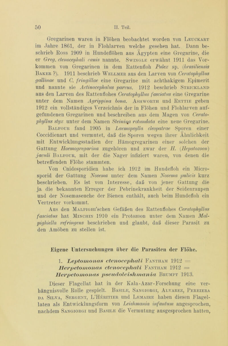 Gregarinen waren in Flöhen beobachtet worden von Leuckart im Jahre 1861. der in Flohlarven welche gesehen hat. Dann be- schrieb Ross 1909 in Hundeflöhen aus Ägypten eine Gregarine, die er Greg, ctenocephali ccmis nannte. Swingle erwähnt 1911 das Vor- kommen von Gregarinen in dem Rattenfloh Pulex sp. (brasiliensis Baker ?). 1911 beschrieb Wellmer aus den Larven von Ceratophyllus gallinae und C. fringillac eine Gregarine mit achthakigem Epimerit und nannte sie Actinocephalus parvus. 1912 beschrieb Strickland aus den Larven des Rattenflohes Ceratophyllus fasciatus eine Gregarine unter dem Namen Agrippina bona. Ashworth und Rettie geben 1912 ein vollständiges Verzeichnis der in Flöhen und Flohlarven auf- gefundenen Gregarinen und beschreiben aus dem Magen von Cerato- phyllus styx unter dem Namen Steinigjx rotundata eine neue Gregarine. Baleour fand 1905 in Laemopsylla cleopatrae Sporen einer Coccidienart und vermutet, daß die Sporen wegen ihrer Ähnlichkeit mit Entwicklungsstadien der Hämogregarinen einer solchen der Gattung Haemogregarina zugehören und zwar der II. (.Hepatozoon) jaciäi Baleour, mit der die Nager infiziert waren, von denen die betreffenden Flöhe stammten. Von Cnidosporidien habe ich 1912 im Hundefloh ein Micro- sporid der Gattung Nosema unter dem Namen Nosema pulicis kurz beschrieben. Es ist von Interesse, daß von jener Gattung die ja die bekannten Erreger der Pebrinekrankheit der Seidenraupen und der Nosemaseuche der Bienen enthält, auch beim Hundefloh ein Vertreter vorkommt. Aus den MALPiGHi’schen Gefäßen des Rattenflohes Ceratophyllus fasciatus hat Minchin 1910 ein Protozoon unter dem Namen Mal- pt ghiella refringens beschrieben und glaubt, daß dieser Parasit zu den Amöben zu stellen ist. Eigene Untersuchungen über die Parasiten der Flöhe. 1. Peptomonas ctenocephali Fantham 1912 = Herpetomonas ctenocephali Fantham 1912 = Herpetomonas pseudoleishniania Brumpt 1913. Dieser Flagellat hat in der Kala-Azar-Forschung eine ver- hängnisvolle Rolle gespielt. Basile, Sangiorgi, Alvarez, Pereiera da Silva, Sergent, L’Heritier und Lemaire haben diesen Flagel- laten als Entwicklungsform von Leishmania infantum angesprochen, nachdem Sangiorgi und Basile die Vermutung ausgesprochen hatten,