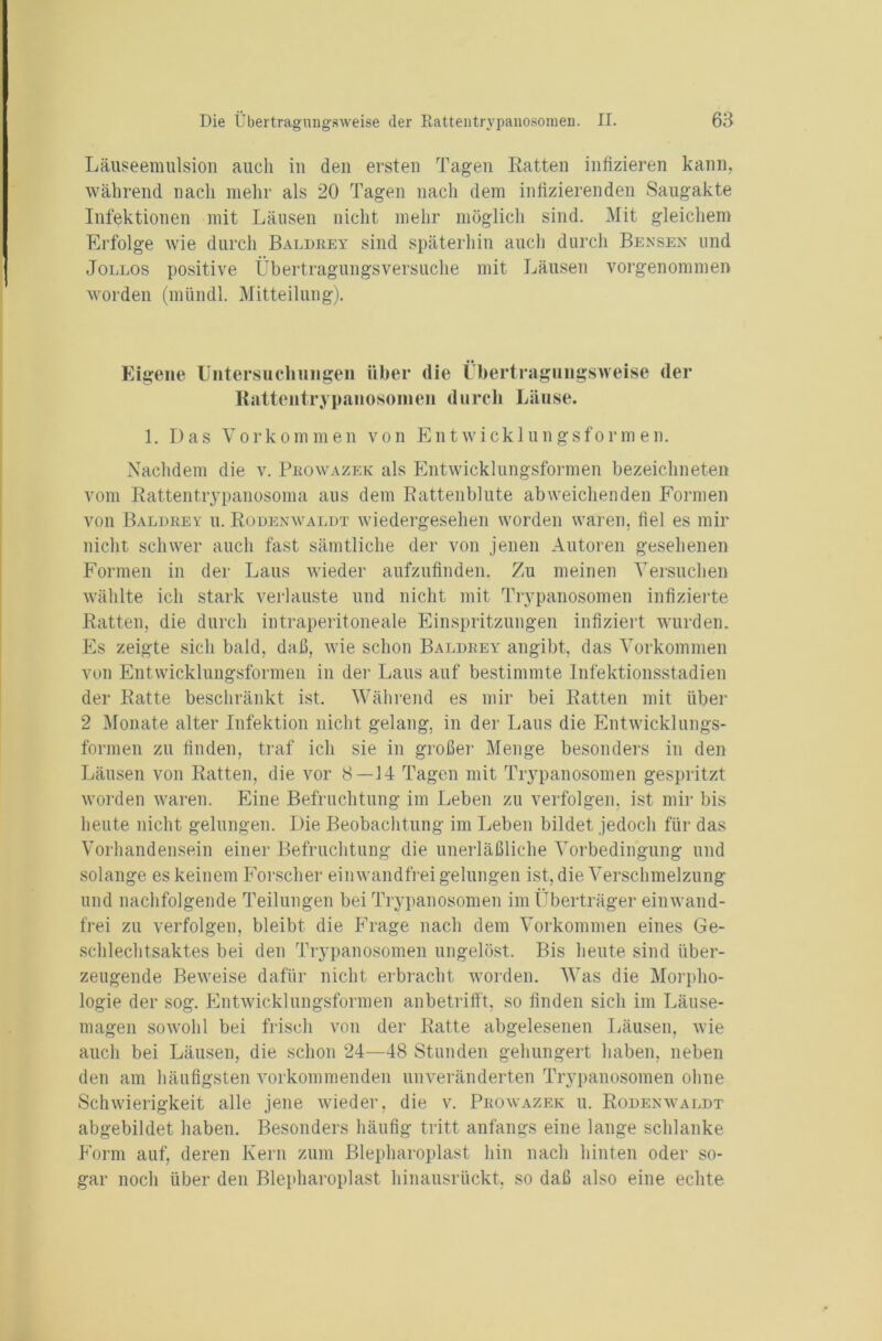 Läuseemulsion auch in den ersten Tagen Ratten infizieren kann, während nach mehr als 20 Tagen nach dem infizierenden Saugakte Infektionen mit Läusen nicht mehr möglich sind. Mit gleichem Erfolge wie durch Baldrey sind späterhin auch durch Bensen und Jollos positive Übertragungsversuche mit Läusen vorgenommen worden (mündl. Mitteilung). Eigene Untersuchungen über die Übertragungsweise der Rattentrypanosoinen durch Läuse. 1. Das Vorkommen von Entwicklungsformen. Nachdem die v. Prowazek als Entwicklungsformen bezeichneten vom Rattentrypanosoma aus dem Rattenblute abweichenden Formen von Baldrey u. Rodenwaldt wiedergesehen worden waren, hei es mir nicht schwer auch fast sämtliche der von jenen Autoren gesehenen Formen in der Laus wieder aufzufinden. Zu meinen Versuchen wählte ich stark verlauste und nicht mit Trypanosomen infizierte Ratten, die durch intraperitoneale Einspritzungen infiziert wurden. Es zeigte sich bald, daß, wie schon Baldrey angibt, das Vorkommen von Entwicklungsformen in der Laus auf bestimmte Infektionsstadien der Ratte beschränkt ist. Während es mir bei Ratten mit über 2 Monate alter Infektion nicht gelang, in der Laus die Entwicklungs- formen zu finden, traf ich sie in großer Menge besonders in den Läusen von Ratten, die vor 8—14 Tagen mit Trypanosomen gespritzt worden waren. Eine Befruchtung im Leben zu verfolgen, ist mir bis heute nicht gelungen. Die Beobachtung im Leben bildet jedoch für das Vorhandensein einer Befruchtung die unerläßliche Vorbedingung und solange es keinem Forscher einwandfrei gelungen ist, die Verschmelzung und nachfolgende Teilungen bei Trypanosomen im Überträger einwand- frei zu verfolgen, bleibt die Frage nach dem Vorkommen eines Ge- schlechtsaktes bei den Trypanosomen ungelöst. Bis heute sind über- zeugende Beweise dafür nicht erbracht worden. Was die Morpho- logie der sog. Entwicklungsformen anbetrifft, so finden sich im Läuse- magen sowohl bei frisch von der Ratte abgelesenen Läusen, wie auch bei Läusen, die schon 24—48 Stunden gehungert haben, neben den am häufigsten vorkommenden unveränderten Trypanosomen ohne Schwierigkeit alle jene wieder, die v. Prowazek u. Rodenwaldt abgebildet haben. Besonders häufig tritt anfangs eine lange schlanke Form auf, deren Kern zum Blepharoplast hin nach hinten oder so- gar noch über den Blepharoplast hinausrückt, so daß also eine echte