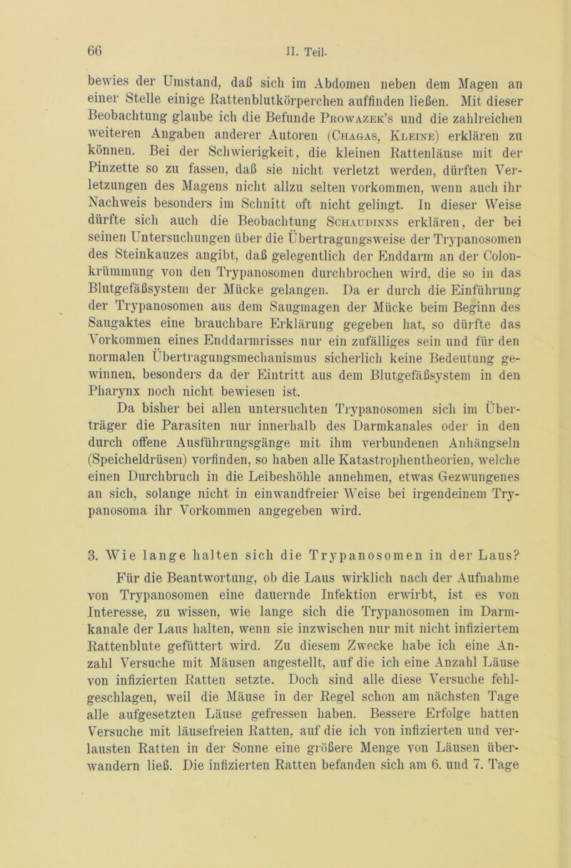 bewies der Umstand, daß sich im Abdomen neben dem Magen an einer Stelle einige Rattenblutkörperchen auffinden ließen. Mit dieser Beobachtung glaube ich die Befunde Pbowazek’s und die zahlreichen weiteren Angaben anderer Autoren (Chagas, Kleine) erklären zu können. Bei der Schwierigkeit, die kleinen Rattenläuse mit der Pinzette so zu fassen, daß sie nicht verletzt werden, dürften Ver- letzungen des Magens nicht allzu selten Vorkommen, wenn auch ihr Nachweis besonders im Schnitt oft nicht gelingt. In dieser Weise dürfte sich auch die Beobachtung Schaudinns erklären, der bei seinen Untersuchungen über die Übertragungsweise der Trypanosomen des Steinkauzes angibt, daß gelegentlich der Enddarm an der Colon- krümmung von den Trypanosomen durchbrochen wird, die so in das Blutgefäßsystem der Mücke gelangen. Da er durch die Einführung der Trypanosomen aus dem Saugmagen der Mücke beim Beginn des Saugaktes eine brauchbare Erklärung gegeben hat, so dürfte das Vorkommen eines Enddarmrisses nur ein zufälliges sein und für den normalen Übertragungsmechanismus sicherlich keine Bedeutung ge- winnen, besonders da der Eintritt aus dem Blutgefäßsystem in den Pharynx noch nicht bewiesen ist. Da bisher bei allen untersuchten Trypanosomen sich im Über- träger die Parasiten nur innerhalb des Darmkanales oder in den durch offene Ausführungsgänge mit ihm verbundenen Anhängseln (Speicheldrüsen) vorfinden, so haben alle Katastrophentheorien, welche einen Durchbruch in die Leibeshöhle annehmen, etwas Gezwungenes an sich, solange nicht in einwandfreier Weise bei irgendeinem Try- panosoma ihr Vorkommen angegeben wird. 3. Wie lange halten sich die Trypanosomen in der Laus? Für die Beantwortung, ob die Laus wirklich nach der Aufnahme von Trypanosomen eine dauernde Infektion erwirbt, ist es von Interesse, zu wissen, wie lange sich die Trypanosomen im Darm- kanale der Laus halten, wenn sie inzwischen nur mit nicht infiziertem Rattenblute gefüttert wird. Zu diesem Zwecke habe ich eine An- zahl Versuche mit Mäusen angestellt, auf die ich eine Anzahl Läuse von infizierten Ratten setzte. Doch sind alle diese Versuche fehl- geschlagen, weil die Mäuse in der Regel schon am nächsten Tage alle aufgesetzten Läuse gefressen haben. Bessere Erfolge hatten Versuche mit läusefreien Ratten, auf die ich von infizierten und ver- lausten Ratten in der Sonne eine größere Menge von Läusen über- wandern ließ. Die infizierten Ratten befanden sich am 6. und 7. Tage