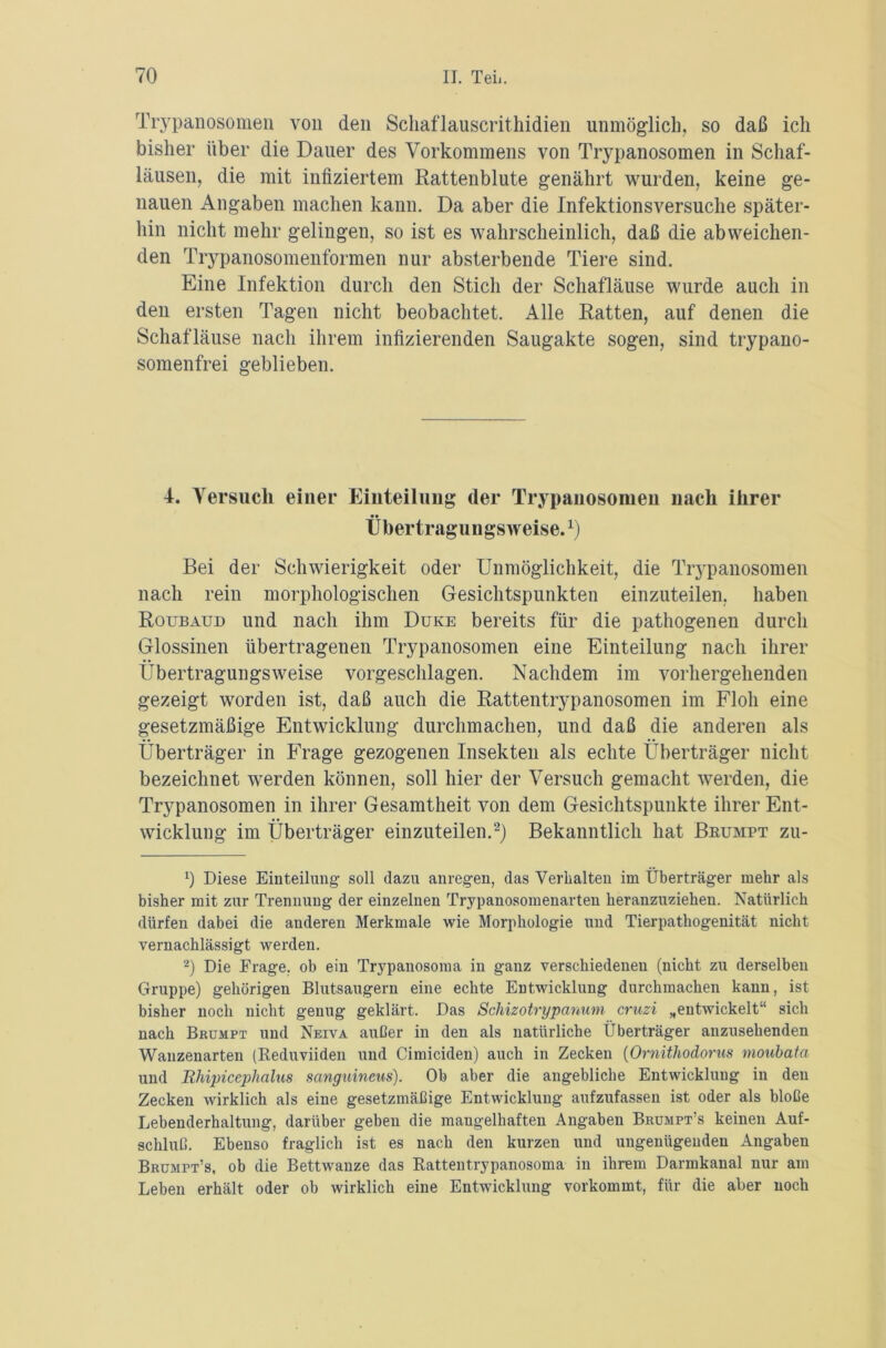 Trypanosomen von den Schaflauscrithidien unmöglich, so daß ich bisher über die Dauer des Vorkommens von Trypanosomen in Schaf- läusen, die mit infiziertem Rattenblute genährt wurden, keine ge- nauen Angaben machen kann. Da aber die Infektionsversuche später- hin nicht mehr gelingen, so ist es wahrscheinlich, daß die abweichen- den Trypanosomenformen nur absterbende Tiere sind. Eine Infektion durch den Stich der Schafläuse wurde auch in den ersten Tagen nicht beobachtet. Alle Ratten, auf denen die Schafläuse nach ihrem infizierenden Saugakte sogen, sind trypano- somenfrei geblieben. 4. Versuch einer Einteilung der Trypanosomen nach ihrer Übertragungsweise.1) Bei der Schwierigkeit oder Unmöglichkeit, die Trypanosomen nach rein morphologischen Gesichtspunkten einzuteilen, haben Roubaud und nach ihm Duke bereits für die pathogenen durch Glossinen übertragenen Trypanosomen eine Einteilung nach ihrer Übertragungsweise vorgeschlagen. Nachdem im vorhergehenden gezeigt worden ist, daß auch die Rattentrypanosomen im Floh eine gesetzmäßige Entwicklung durchmachen, und daß die anderen als Überträger in Frage gezogenen Insekten als echte Überträger nicht bezeichnet werden können, soll hier der Versuch gemacht werden, die Trypanosomen in ihrer Gesamtheit von dem Gesichtspunkte ihrer Ent- wicklung im Überträger einzuteilen.2) Bekanntlich hat Brumpt zu- *) Diese Einteilung soll dazu anregen, das Verhalten im Überträger mehr als bisher mit zur Trennung der einzelnen Trypanosomenarten heranzuziehen. Natürlich dürfen dabei die anderen Merkmale wie Morphologie und Tierpathogenität nicht vernachlässigt werden. 2) Die Frage, ob ein Trypanosoma in ganz verschiedenen (nicht zu derselben Gruppe) gehörigen Blutsaugern eine echte Entwicklung durchmachen kann, ist bisher noch nicht genug geklärt. Das Schizotrypanum cruzi „entwickelt“ sich nach Brumpt und Neiva außer in den als natürliche Überträger anzusehenden Wanzenarten (Reduviiden und Cimiciden) auch in Zecken (Ornithodorus moubata und Rhipicephalus sanguineus). Ob aber die angebliche Entwicklung in den Zecken wirklich als eine gesetzmäßige Entwicklung aufzufasseu ist oder als bloße Lebenderhaltung, darüber geben die maugelhaften Angaben Brumpt’s keinen Auf- schluß. Ebenso fraglich ist es nach den kurzen und ungenügenden Angaben Brumpt’s, ob die Bettwanze das Rattentrypanosoma in ihrem Darmkanal nur am Leben erhält oder ob wirklich eine Entwicklung vorkommt, für die aber noch